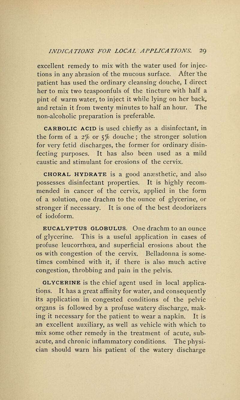 excellent remedy to mix with the water used for injec- tions in any abrasion of the mucous surface. After the patient has used the ordinary cleansing douche, I direct her to mix two teaspoonfuls of the tincture with half a pint of warm water, to inject it while lying on her back, and retain it from twenty minutes to half an hour. The non-alcoholic preparation is preferable. CARBOLIC ACID is used chiefly as a disinfectant, in the form of a 2^0 or 5^ douche; the stronger solution for very fetid discharges, the former for ordinary disin- fecting purposes. It has also been used as a mild caustic and stimulant for erosions of the cervix. CHORAL HYDRATE is a good anaesthetic, and also possesses disinfectant properties. It is highly recom- mended in cancer of the cervix, applied in the form of a solution, one drachm to the ounce of glycerine, or stronger if necessary. It is one of the best deodorizers of iodoform. EUCALYPTUS GLOBULUS. One drachm to an ounce of glycerine. This is a useful application in cases of profuse leucorrhoea, and superficial erosions about the OS with congestion of the cervix. Belladonna is some- times combined with it, if there is also much active congestion, throbbing and pain in the pelvis. GLYCERINE is the chief agent used in local applica- tions. It has a great affinity for water, and consequently its application in congested conditions of the pelvic organs is followed by a profuse watery discharge, mak- ing it necessary for the patient to wear a napkin. It is an excellent auxiliary, as well as vehicle with which to mix some other remedy in the treatment of acute, sub- acute, and chronic inflammatory conditions. The physi- cian should warn his patient of the watery discharge