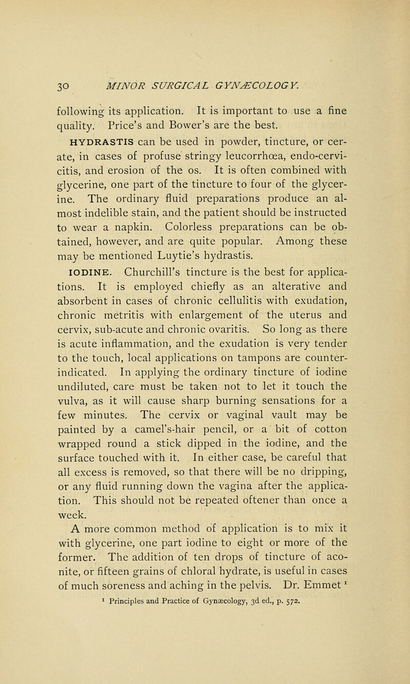 following its application. It is important to use a fine quality. Price's and Bower's are the best. HYDRASTIS can be used in powder, tincture, or cer- ate, in cases of profuse stringy leucorrhoea, endo-cervi- citis, and erosion of the os. It is often combined with glycerine, one part of the tincture to four of the glycer- ine. The ordinary fluid preparations produce an al- most indelible stain, and the patient should be instructed to wear a napkin. Colorless preparations can be ob- tained, however, and are quite popular. Among these may be mentioned Luytie's hydrastis. IODINE. Churchill's tincture is the best for applica- tions. It is employed chiefly as an alterative and absorbent in cases of chronic cellulitis with exudation, chronic metritis with enlargement of the uterus and cervix, sub-acute and chronic ovaritis. So long as there is acute inflammation, and the exudation is very tender to the touch, local applications on tampons are counter- indicated. In applying the ordinary tincture of iodine undiluted, care must be taken not to let it touch the vulva, as it will cause sharp burning sensations for a few minutes. The cervix or vaginal vault may be painted by a camel's-hair pencil, or a' bit of cotton wrapped round a stick dipped in the iodine, and the surface touched with it. In either case, be careful that all excess is removed, so that there will be no dripping, or any fluid running down the vagina after the applica- tion. This should not be repeated oftener than once a week. A more common method of application is to mix it with glycerine, one part iodine to eight or more of the former. The addition of ten drops of tincture of aco- nite, or fifteen grains of chloral hydrate, is useful in cases of much soreness and aching in the pelvis. Dr. Emmet'