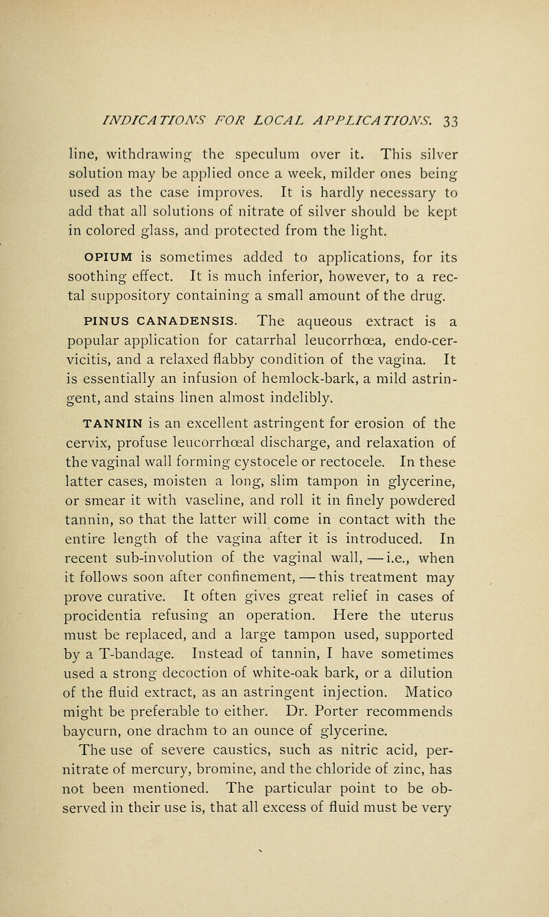 line, withdrawing the speculum over it. This silver solution may be applied once a week, milder ones being used as the case improves. It is hardly necessary to add that all solutions of nitrate of silver should be kept in colored glass, and protected from the light. OPIUM is sometimes added to applications, for its soothing effect. It is much inferior, however, to a rec- tal suppository containing a small amount of the drug. PINUS CANADENSIS. The aqueous extract is a popular application for catarrhal leucorrhoea, endo-cer- vicitis, and a relaxed flabby condition of the vagina. It is essentially an infusion of hemlock-bark, a mild astrin- gent, and stains linen almost indelibly. TANNIN is an excellent astringent for erosion of the cervix, profuse leucorrhoeal discharge, and relaxation of the vaginal wall forming cystocele or rectocele. In these latter cases, moisten a long, slim tampon in glycerine, or smear it with vaseline, and roll it in finely powdered tannin, so that the latter will come in contact with the entire length of the vagina after it is introduced. In recent sub-involution of the vaginal wall,—i.e., when it follows soon after confinement,—this treatment may prove curative. It often gives great relief in cases of procidentia refusing an operation. Here the uterus must be replaced, and a large tampon used, supported by a T-bandage. Instead of tannin, I have sometimes used a strong decoction of white-oak bark, or a dilution of the fluid extract, as an astringent injection. Matico might be preferable to either. Dr. Porter recommends baycurn, one drachm to an ounce of glycerine. The use of severe caustics, such as nitric acid, per- nitrate of mercury, bromine, and the chloride of zinc, has not been mentioned. The particular point to be ob- served in their use is, that all excess of fluid must be very