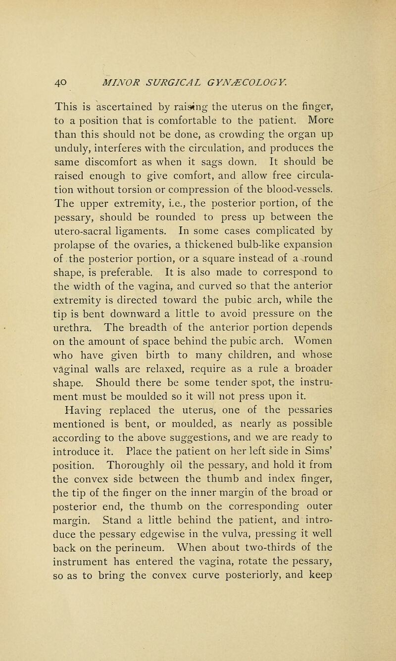 This is ascertained by raistng the uterus on the finger, to a position that is comfortable to the patient. More than this should not be done, as crowding the organ up unduly, interferes with the circulation, and produces the same discomfort as when it sags down. It should be raised enough to give comfort, and allow free circula- tion without torsion or compression of the blood-vessels. The upper extremity, i.e., the posterior portion, of the pessary, should be rounded to press up between the utero-sacral ligaments. In some cases complicated by prolapse of the ovaries, a thickened bu-lb-like expansion of the posterior portion, or a square instead of a round shape, is preferable. It is also made to correspond to the width of the vagina, and curved so that the anterior extremity is directed toward the pubic arch, while the tip is bent downward a little to avoid pressure on the urethra. The breadth of the anterior portion depends on the amount of space behind the pubic arch. Women who have given birth to many children, and whose vaginal walls are relaxed, require as a rule a broader shape. Should there be some tender spot, the instru- ment must be moulded so it will not press upon it. Having replaced the uterus, one of the pessaries mentioned is bent, or moulded, as nearly as possible according to the above suggestions, and we are ready to introduce it. Place the patient on her left side in Sims' position. Thoroughly oil the pessary, and hold it from the convex side between the thumb and index finger, the tip of the finger on the inner margin of the broad or posterior end, the thumb on the corresponding outer margin. Stand a little behind the patient, and intro- duce the pessary edgewise in the vulva, pressing it well back on the perineum. When about two-thirds of the instrument has entered the vagina, rotate the pessary, so as to bring the convex curve posteriorly, and keep