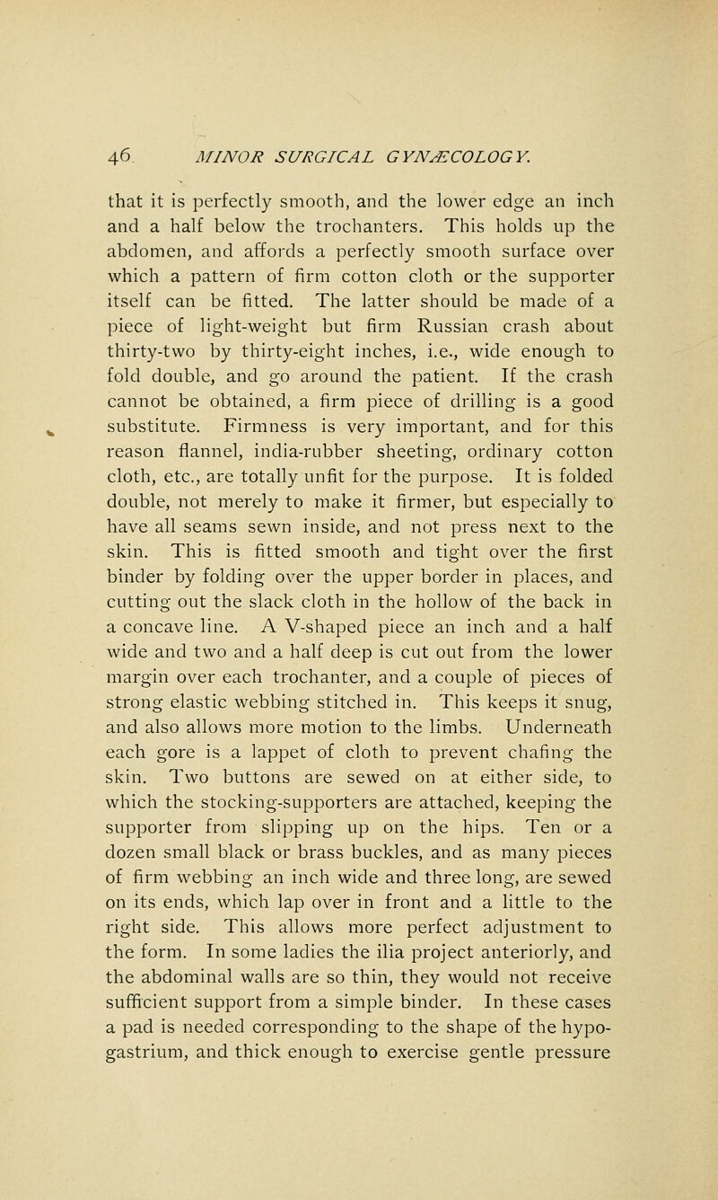 that it is perfectly smooth, and the lower edge an inch and a half below the trochanters. This holds up the abdomen, and affords a perfectly smooth surface over which a pattern of firm cotton cloth or the supporter itself can be fitted. The latter should be made of a piece of light-weight but firm Russian crash about thirty-two by thirty-eight inches, i.e., wide enough to fold double, and go around the patient. If the crash cannot be obtained, a firm piece of drilling is a good substitute. Firmness is very important, and for this reason flannel, india-rubber sheeting, ordinary cotton cloth, etc., are totally unfit for the purpose. It is folded double, not merely to make it firmer, but especially to have all seams sewn inside, and not press next to the skin. This is fitted smooth and tight over the first binder by folding over the upper border in places, and cutting out the slack cloth in the hollow of the back in a concave line. A V-shaped piece an inch and a half wide and two and a half deep is cut out from the lower margin over each trochanter, and a couple of pieces of strong elastic webbing stitched in. This keeps it snug, and also allows more motion to the limbs. Underneath each gore is a lappet of cloth to prevent chafing the skin. Two buttons are sewed on at either side, to which the stocking-supporters are attached, keeping the supporter from slipping up on the hips. Ten or a dozen small black or brass buckles, and as many pieces of firm webbing an inch wide and three long, are sewed on its ends, which lap over in front and a little to the right side. This allows more perfect adjustment to the form. In some ladies the ilia project anteriorly, and the abdominal walls are so thin, they would not receive sufficient support from a simple binder. In these cases a pad is needed corresponding to the shape of the hypo- gastrium, and thick enough to exercise gentle pressure