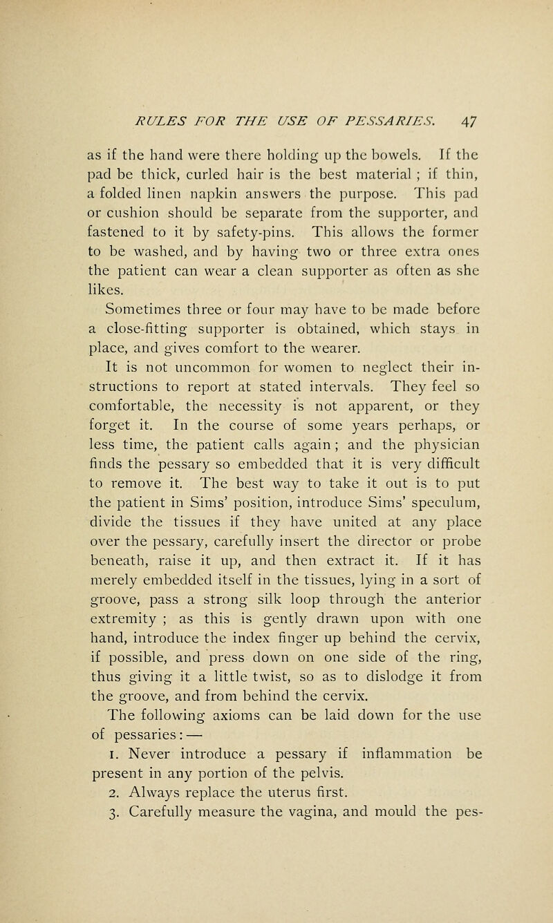 as if the hand were there holding up the bowels. If the pad be thick, curled hair is the best material ; if thin, a folded linen napkin answers the purpose. This pad or cushion should be separate from the supporter, and fastened to it by safety-pins. This allows the former to be washed, and by having two or three extra ones the patient can wear a clean supporter as often as she likes. Sometimes three or four may have to be made before a close-fitting supporter is obtained, which stays in place, and gives comfort to the wearer. It is not uncommon for women to neglect their in- structions to report at stated intervals. They feel so comfortable, the necessity is not apparent, or they forget it. In the course of some years perhaps, or less time, the patient calls again; and the physician finds the pessary so embedded that it is very difificult to remove it. The best way to take it out is to put the patient in Sims' position, introduce Sims' speculum, divide the tissues if they have united at any place over the pessary, carefully insert the director or probe beneath, raise it up, and then extract it. If it has merely embedded itself in the tissues, lying in a sort of groove, pass a strong silk loop through the anterior extremity ; as this is gently drawn upon with one hand, introduce the index finger up behind the cervix, if possible, and press down on one side of the ring, thus giving it a little twist, so as to dislodge it from the groove, and from behind the cervix. The following axioms can be laid down for the use of pessaries: — 1. Never introduce a pessary if inflammation be present in any portion of the pelvis. 2. Always replace the uterus first. 3. Carefully measure the vagina, and mould the pes-