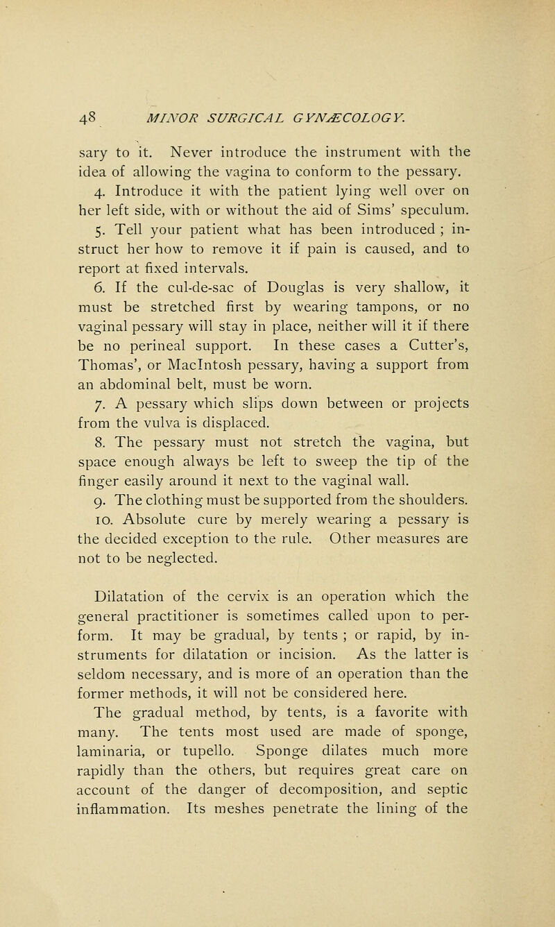 sary to it. Never introduce the instrument with the idea of allowing the vagina to conform to the pessary. 4. Introduce it with the patient lying well over on her left side, with or without the aid of Sims' speculum. 5. Tell your patient what has been introduced ; in- struct her how to remove it if pain is caused, and to report at fixed intervals. 6. If the cul-de-sac of Douglas is very shallow, it must be stretched first by wearing tampons, or no vaginal pessary will stay in place, neither will it if there be no perineal support. In these cases a Cutter's, Thomas', or Macintosh pessary, having a support from an abdominal belt, must be worn. 7. A pessary which slips down between or projects from the vulva is displaced. 8. The pessary must not stretch the vagina, but space enough always be left to sweep the tip of the finger easily around it next to the vaginal wall. 9. The clothing must be supported from the shoulders. 10. Absolute cure by merely wearing a pessary is the decided exception to the rule. Other measures are not to be neglected. Dilatation of the cervix is an operation which the general practitioner is sometimes called upon to per- form. It may be gradual, by tents ; or rapid, by in- struments for dilatation or incision. As the latter is seldom necessary, and is more of an operation than the former methods, it will not be considered here. The gradual method, by tents, is a favorite with many. The tents most used are made of sponge, laminaria, or tupello. Sponge dilates much more rapidly than the others, but requires great care on account of the danger of decomposition, and septic inflammation. Its meshes penetrate the lining of the