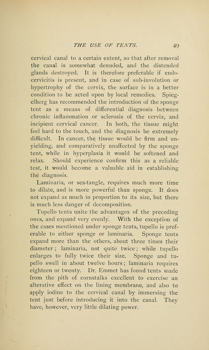 cervical canal to a certain extent, so that after removal the canal is somewhat denuded, and the distended glands destroyed. It is therefore preferable if endo- cervicitis is present, and in case of sub-involution or hypertrophy of the cervix, the surface is in a better condition to be acted upon by local remedies. Spieg- elberg has recommended the introduction of the sponge tent as a means of differential diagnosis between chronic inflammation or sclerosis of the cervix, and incipient cervical cancer. In both, the tissue might feel hard to the touch, and the diagnosis be extremely difificult. In cancer, the tissue would be firm and un- yielding, and comparatively unaffected by the sponge tent, while in hyperplasia it would be softened and relax. Should experience confirm this as a reliable test, it would become a valuable aid in establishing the diagnosis. Laminaria, or sea-tangle, requires much more time to dilate, and is more powerful than sponge. It does not expand as much in proportion to its size, but there is much less danger of decomposition. Tupello tents unite the advantages of the preceding ones, and expand very evenly. With the exception of the cases mentioned under sponge tents, tupello is pref- erable to either sponge or laminaria. Sponge tents expand more than the others, about three times their diameter; laminaria, not quite twice; while tupello enlarges to fully twice their size. Sponge and tu- pello swell in about twelve hours ; laminaria requires eighteen or twenty. Dr. Emmet has found tents made from the pith of cornstalks excellent to exercise an alterative effect on the lining membrane, and also to apply iodine to the cervical canal by immersing the tent just before introducing it into the canal. They have, however, very little dilating power.