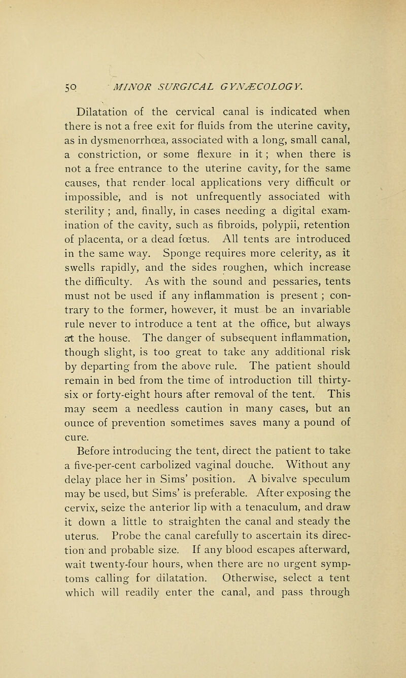 Dilatation of the cervical canal is indicated when there is not a free exit for fluids from the uterine cavity, as in dysmenorrhoea, associated with a long, small canal, a constriction, or some flexure in it; when there is not a free entrance to the uterine cavity, for the same causes, that render local applications very difficult or impossible, and is not unfrequently associated with sterility ; and, finally, in cases needing a digital exam- ination of the cavity, such as fibroids, polypii, retention of placenta, or a dead foetus. All tents are introduced in the same way. Sponge requires more celerity, as it swells rapidly, and the sides roughen, which increase the difficulty. As with the sound and pessaries, tents must not be used if any inflammation is present ; con- trary to the former, however, it must be an invariable rule never to introduce a tent at the office, but always at the house. The danger of subsequent inflammation, though slight, is too great to take any additional risk by departing from the above rule. The patient should remain in bed from the time of introduction till thirty- six or forty-eight hours after removal of the tent. This may seem a needless caution in many cases, but an ounce of prevention sometimes saves many a pound of cure. Before introducing the tent, direct the patient to take a five-per-cent carbolized vaginal douche. Without any delay place her in Sims' position. A bivalve speculum may be used, but Sims' is preferable. After exposing the cervix, seize the anterior lip with a tenaculum, and draw it down a little to straighten the canal and steady the uterus. Probe the canal carefully to ascertain its direc- tion and probable size. If any blood escapes afterward, wait twenty-four hours, when there are no urgent symp- toms calling for dilatation. Otherwise, select a tent which will readily enter the canal, and pass through