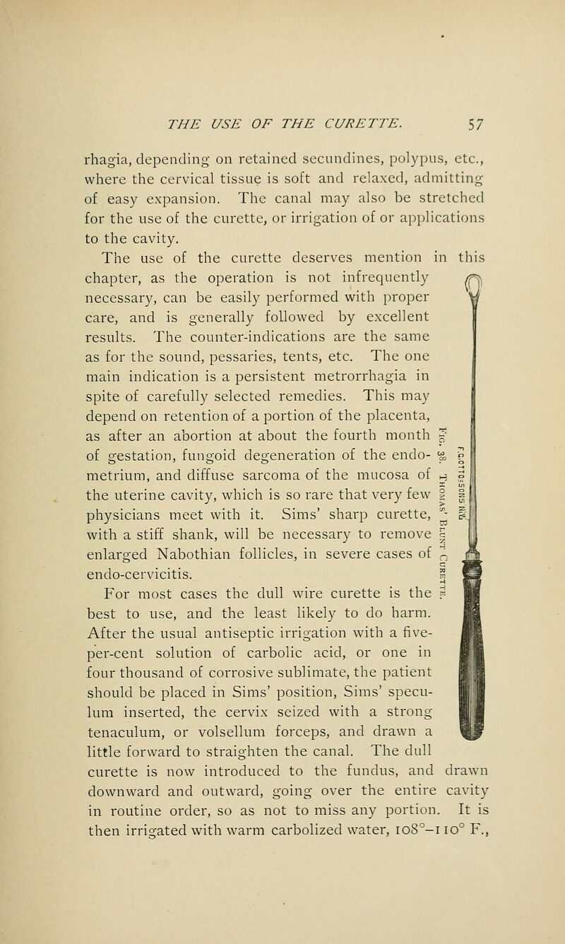 this rhagia, depending on retained secundines, polypus, etc., where the cervical tissue is soft and relaxed, admitting of easy expansion. The canal may also be stretched for the use of the curette, or irrigation of or applications to the cavity. The use of the curette deserves mention in chapter, as the operation is not infrequently necessary, can be easily performed with proper care, and is generally followed by excellent results. The counter-indications are the same as for the sound, pessaries, tents, etc. The one main indication is a persistent metrorrhagia in spite of carefully selected remedies. This may depend on retention of a portion of the placenta, as after an abortion at about the fourth month 5 of gestation, fungoid degeneration of the endo- ^ metrium, and diffuse sarcoma of the mucosa of h the uterine cavity, which is so rare that very few § physicians meet with it. Sims' sharp curette, '- with a stiff shank, will be necessary to remove | enlarged Nabothian follicles, in severe cases of ^ endo-cervicitis. S For most cases the dull wire curette is the .w best to use, and the least likely to do harm. After the usual antiseptic irrigation with a five- per-cent solution of carbolic acid, or one in four thousand of corrosive sublimate, the patient should be placed in Sims' position, Sims' specu- lum inserted, the cervix seized with a strong tenaculum, or volsellum forceps, and drawn a little forward to straighten the canal. The dull curette is now introduced to the fundus, and drawn downward and outward, going over the entire cavity in routine order, so as not to miss any portion. It is then irrigated with warm carbolized water, io8°-i 10° F., 3