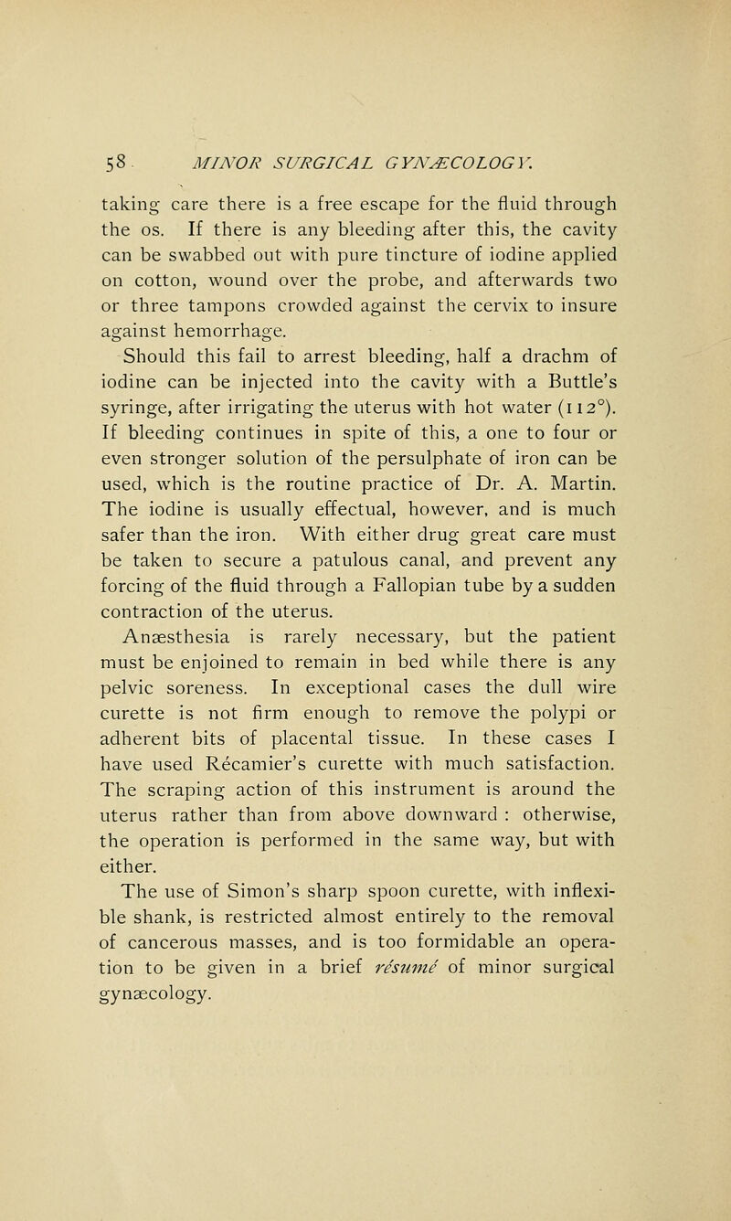 taking care there is a free escape for the fluid through the OS. If there is any bleeding after this, the cavity can be swabbed out with pure tincture of iodine applied on cotton, wound over the probe, and afterwards two or three tampons crowded against the cervix to insure against hemorrhage. Should this fail to arrest bleeding, half a drachm of iodine can be injected into the cavity with a Buttle's syringe, after irrigating the uterus with hot water (112°), If bleeding continues in spite of this, a one to four or even stronger solution of the persulphate of iron can be used, which is the routine practice of Dr. A. Martin. The iodine is usually effectual, however, and is much safer than the iron. With either drug great care must be taken to secure a patulous canal, and prevent any forcing of the fluid through a Fallopian tube by a sudden contraction of the uterus. Anaesthesia is rarely necessary, but the patient must be enjoined to remain in bed while there is any pelvic soreness. In exceptional cases the dull wire curette is not firm enough to remove the polypi or adherent bits of placental tissue. In these cases I have used Recamier's curette with much satisfaction. The scraping action of this instrument is around the uterus rather than from above downward : otherwise, the operation is performed in the same way, but with either. The use of Simon's sharp spoon curette, with inflexi- ble shank, is restricted almost entirely to the removal of cancerous masses, and is too formidable an opera- tion to be given in a brief resume of minor surgical gynaecology.