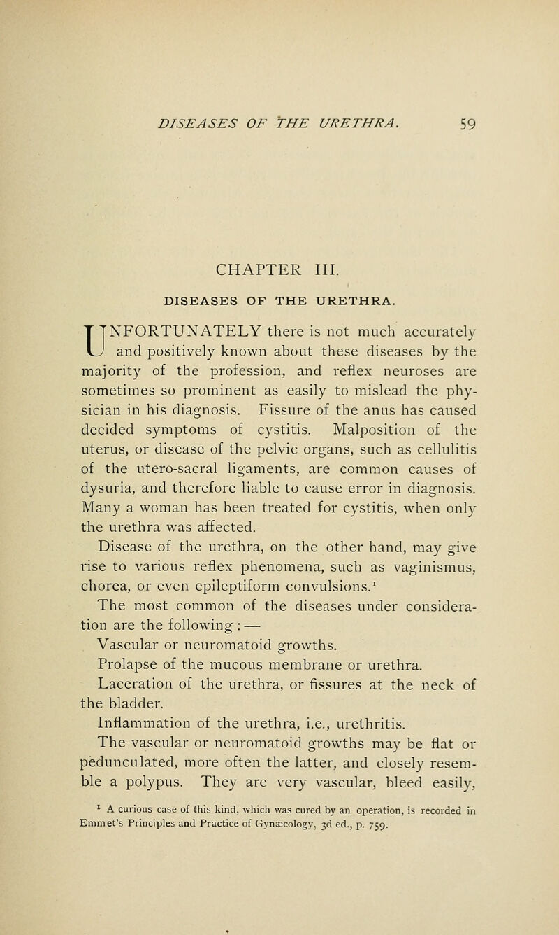 CHAPTER III. DISEASES OF THE URETHRA. UNFORTUNATELY there is not much accurately and positively known about these diseases by the majority of the profession, and reflex neuroses are sometimes so prominent as easily to mislead the phy- sician in his diagnosis. Fissure of the anus has caused decided symptoms of cystitis. Malposition of the uterus, or disease of the pelvic organs, such as cellulitis of the utero-sacral ligaments, are common causes of dysuria, and therefore liable to cause error in diagnosis. Many a woman has been treated for cystitis, when only the urethra was affected. Disease of the urethra, on the other hand, may give rise to various reflex phenomena, such as vaginismus, chorea, or even epileptiform convulsions.' The most common of the diseases under considera- tion are the following : — Vascular or neuromatoid growths. Prolapse of the mucous membrane or urethra. Laceration of the urethra, or fissures at the neck of the bladder. Inflammation of the urethra, i.e., urethritis. The vascular or neuromatoid growths may be flat or pedunculated, more often the latter, and closely resem- ble a polypus. They are very vascular, bleed easily, ' A curious case of this kind, which was cured by an operation, is recorded in Emmet's Principles and Practice of Gynascology, 3d ed., p. 759.