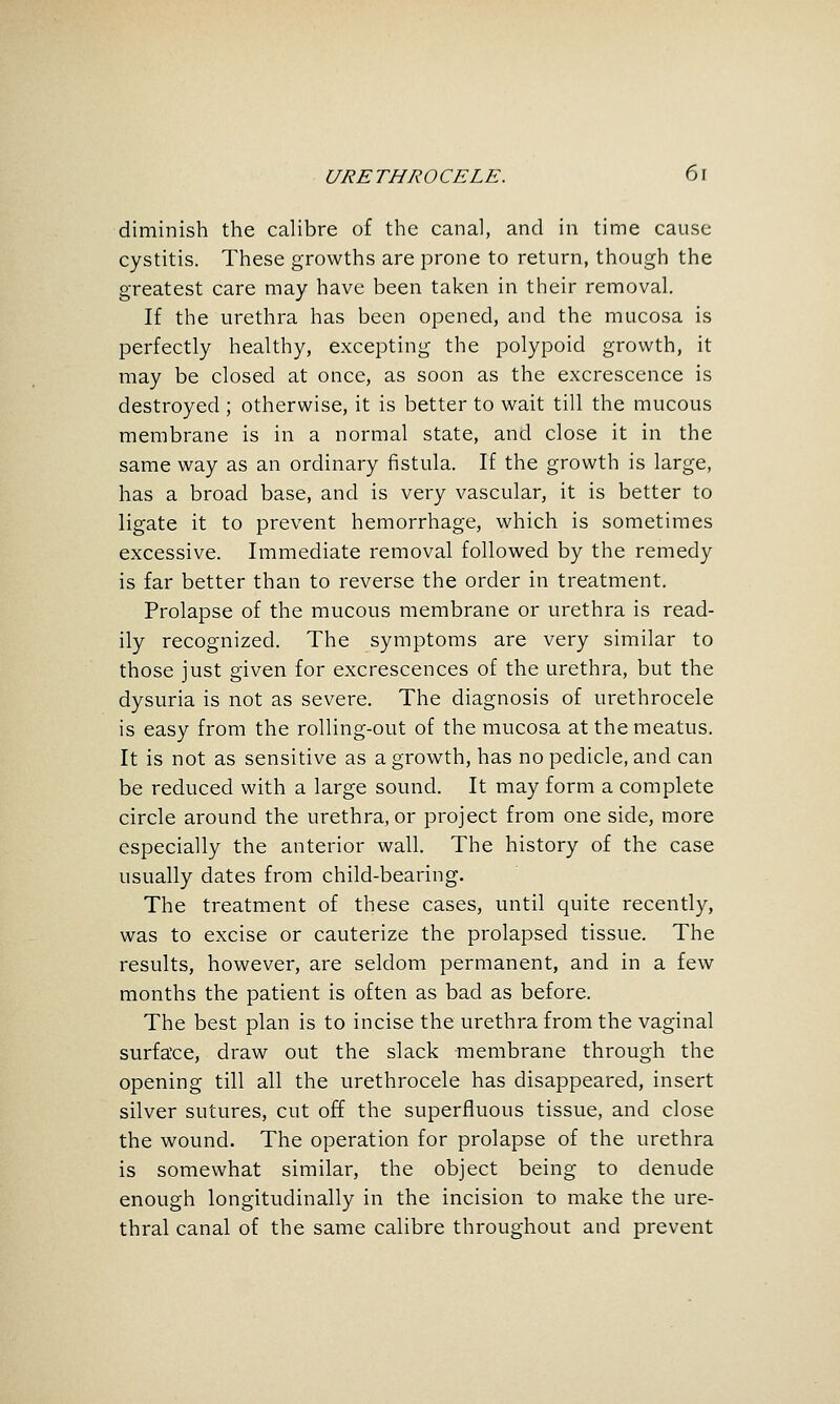 diminish the calibre of the canal, and in time cause cystitis. These growths are prone to return, though the greatest care may have been taken in their removal. If the urethra has been opened, and the mucosa is perfectly healthy, excepting the polypoid growth, it may be closed at once, as soon as the excrescence is destroyed ; otherwise, it is better to wait till the mucous membrane is in a normal state, and close it in the same way as an ordinary fistula. If the growth is large, has a broad base, and is very vascular, it is better to ligate it to prevent hemorrhage, which is sometimes excessive. Immediate removal followed by the remedy is far better than to reverse the order in treatment. Prolapse of the mucous membrane or urethra is read- ily recognized. The symptoms are very similar to those just given for excrescences of the urethra, but the dysuria is not as severe. The diagnosis of urethrocele is easy from the rolling-out of the mucosa at the meatus. It is not as sensitive as a growth, has no pedicle, and can be reduced with a large sound. It may form a complete circle around the urethra, or project from one side, more especially the anterior wall. The history of the case usually dates from child-bearing. The treatment of these cases, until quite recently, was to excise or cauterize the prolapsed tissue. The results, however, are seldom permanent, and in a few months the patient is often as bad as before. The best plan is to incise the urethra from the vaginal surface, draw out the slack -membrane through the opening till all the urethrocele has disappeared, insert silver sutures, cut off the superfluous tissue, and close the wound. The operation for prolapse of the urethra is somewhat similar, the object being to denude enough longitudinally in the incision to make the ure- thral canal of the same calibre throughout and prevent