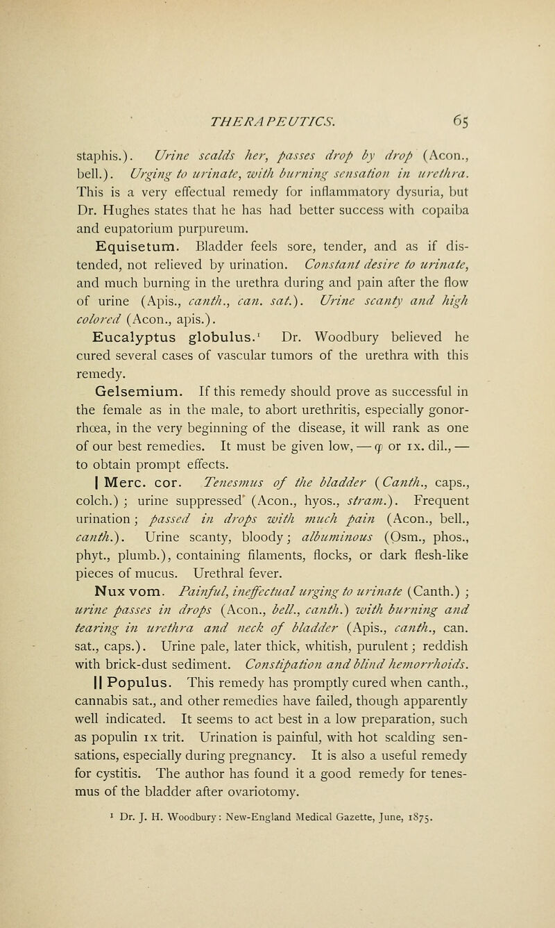 staphis.). Urine scalds her, passes drop by drop (Aeon., bell.). Urging to urinate, with burning sensation in urethra. This is a veiy effectual remedy for inflammatory dysuria, but Dr. Hughes states that he has had better success with copaiba and eupatorium purpureum. Equisetum. Bladder feels sore, tender, and as if dis- tended, not relieved by urination. Constant desire to urinate, and much burning in the urethra during and pain after the flow of urine (Apis., canth., can. sat.). Urine scanty and high colored (Aeon., apis.). Eucalyptus globulus. Dr. Woodbury believed he cured several cases of vascular tumors of the urethra with this remedy. Gelsemium. If this remedy should prove as successful in the female as in the male, to abort urethritis, especially gonor- rhoea, in the very beginning of the disease, it will rank as one of our best remedies. It must be given low, — gi or ix. dil., — to obtain prompt effects. I Merc. cor. Tenesmus of the bladder (^Canth., caps., eolch.) ; urine suppressed' (Aeon., hyos., stram.). Frequent urination; passed in drops with much pain (Aeon., bell., canth.). Urine scanty, bloody; albuminous (Osm., phos., phyt., plumb.), containing filaments, flocks, or dark flesh-like pieces of mucus. Urethral fever. Nux vom. Fai?iful, ineffectual urging to urinate (Canth.) ; urine passes in drops (Aeon., bell., canth.) with burning and tearing in urethra and neck of bladder (Apis., canth., can. sat., caps.). Urine pale, later thick, whitish, purulent; reddish with brick-dust sediment. Constipation and blind hemorrhoids. II Populus. This remedy has promptly cured when canth., cannabis sat., and other remedies have failed, though apparently well indicated. It seems to act best in a low preparation, such as populin ix trit. Urination is painful, with hot scalding sen- sations, especially during pregnancy. It is also a useful remedy for cystitis. The author has found it a good remedy for tenes- mus of the bladder after ovariotomy. 1 Dr. J. H. Woodbury: New-England Medical Gazette, June, 1S75.