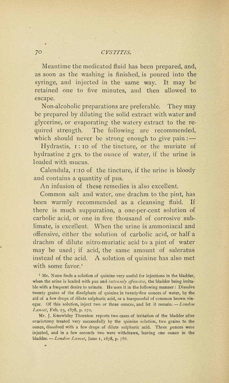 Meantime the medicated fluid has been prepared, and, as soon as the washing is finished, is poured into the syringe, and injected in the same way. It may be retained one to five minutes, and then allowed to escape. Non-alcoholic preparations are preferable. They may be prepared by diluting the solid extract with water and glycerine, or evaporating the watery extract to the re- quired strength. The following are recommended, which should never be strong enough to give pain: — Hydrastis, i : lo of the tincture, or the muriate of hydrastine 2 grs. to the ounce of water, if the urine is loaded with mucus. Calendula, 1:10 of the tincture, if the urine is bloody and contains a quantity of pus. An infusion of these remedies is also excellent. Common salt and water, one drachm to the pint, has been warmly recommended as a cleansing fluid. If there is much suppuration, a one-per-cent solution of carbolic acid, or one in five thousand of corrosive sub- limate, is excellent. When the urine is ammoniacal and offensive, either the solution of carbolic acid, or half a drachm of dilute nitro-muriatic acid to a pint of water may be used; if acid, the same amount of saleratus instead of the acid. A solution of quinine has also met with some favor.' ' Mr. Nunn finds a solution of quinine very useful for injections in the bladder, when the urine is loaded with pus and intensely offensive, the bladder being irrita- ble with a frequent desire to urinate. He uses it in the following manner : Dissolve twenty grains of the disulphate of quinine in twenty-five ounces of water, by the aid of a few drops of dilute sulphuric acid, or a teaspoonful of common brown vin- egar. Of this solution, inject two or three ounces, and let it remain. — Londoit Lancet, Feb. 23, 1S78, p. 270. Mr. J. Knowlsley Thornton reports two cases of irritation of the bladder after ovariotomy treated very successfully by the quinine solution, two grains to the ounce, dissolved with a few drops of dilute sulphuric acid. Three punces were injected, and in a few seconds two were withdrawn, leaving one ounce in the bladder. — London Lancet, June i, 1878, p. 7S6.