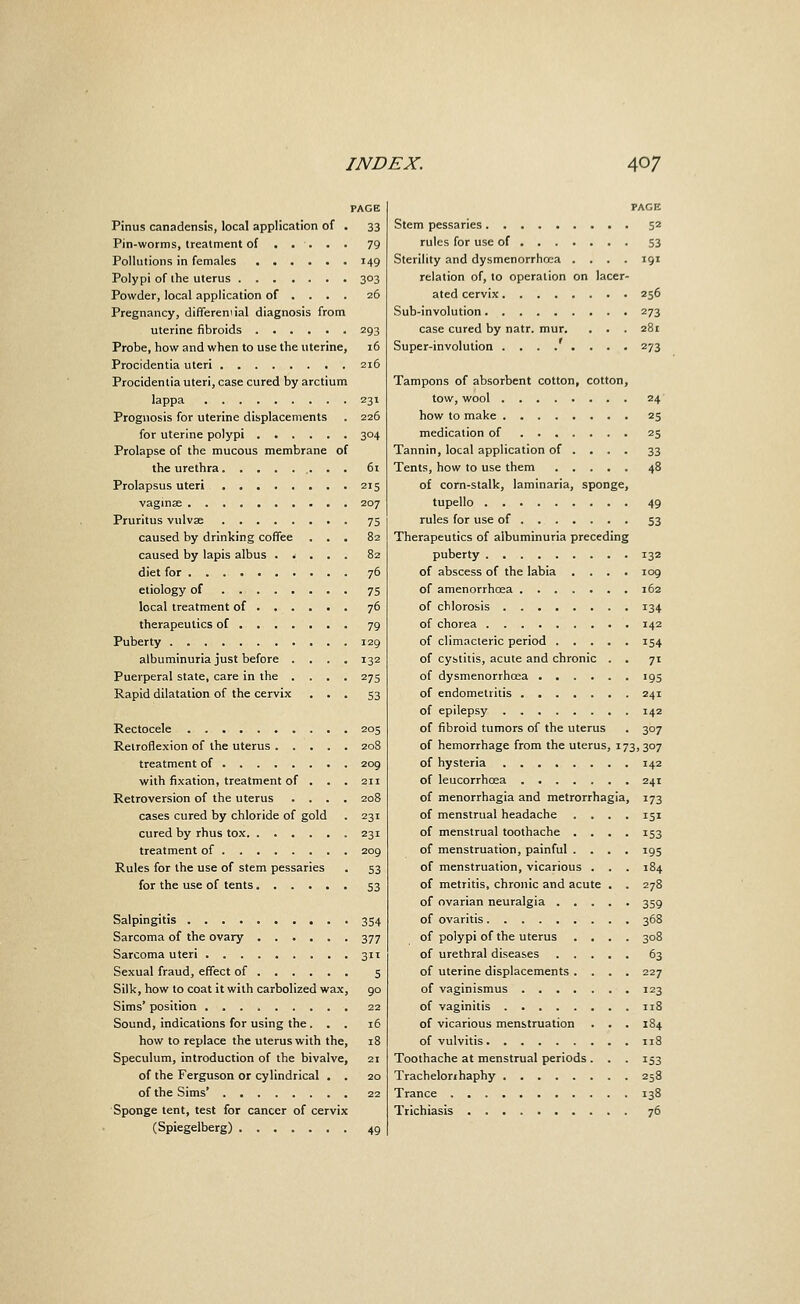 PAGE Pinus canadensis, local application of . 33 Pin-worms, treatment of .... . 79 Pollutions in females 149 Polypi of ihe uterus 303 Powder, local application of ... . 26 Pregnancy, differemial diagnosis from uterine fibroids 293 Probe, how and when to use the uterine, i5 Procidentia uteri 216 Procidentia uteri, case cured by arctium lappa 231 Prognosis for uterine displacements . 226 for uterine polypi 304 Prolapse of the mucous membrane of the urethra 61 Prolapsus uteri 215 vaginse 207 Pruritus vulvae 75 caused by drinking coffee ... 82 caused by lapis albus ..... 82 diet for 76 etiology of 75 local treatment of 76 therapeutics of 79 Puberty 129 albuminuria just before .... 132 Puerperal state, care in the .... 275 Rapid dilatation of the cervix ... 53 Rectocele 205 Retroflexion of the uterus 208 treatment of 209 with fixation, treatment of . . . 211 Retroversion of the uterus .... 208 cases cured by chloride of gold . 231 cured by rhus tox 231 treatment of 209 Rules for the use of stem pessaries . 53 for the use of tents 53 Salpingitis 354 Sarcoma of the ovary 377 Sarcoma uteri 311 Sexual fraud, effect of 5 Silk, how to coat it with carbolized wax, 90 Sims' position . 22 Sound, indications for using the ... 16 how to replace the uterus with the, 18 Speculum, introduction of the bivalve, 21 of the Ferguson or cylindrical . . 20 of the Sims' 22 Sponge tent, test for cancer of cervix (Spiegeiberg) 49 PAGE Stem pessaries 52 rules for use of S3 Sterility and dysmenorrho:a .... 191 relation of, to operation on lacer- ated cervix 256 Sub-involution 273 case cured by natr. mur. . . . 281 Super-involution 273 Tampons of absorbent cotton, cotton, tow, wool 24 how to make 25 medication of 25 Tannin, local application of ... . 33 Tents, how to use them 48 of corn-stalk, laminaria, sponge, tupello 49 rules for use of 53 Therapeutics of albuminuria preceding puberty 132 of abscess of the labia .... 109 of amenorrhoea 162 of chlorosis 134 of chorea 142 of climacteric period 154 of cystitis, acute and chronic . . 71 of dysmenorrhoea 195 of endometritis 241 of epilepsy 142 of fibroid tumors of the uterus . 307 of hemorrhage from the uterus, 173, 307 of hysteria 142 of leucorrhoea 241 of menorrhagia and metrorrhagia, 173 of menstrual headache .... 151 of menstrual toothache .... 153 of menstruation, painful .... 195 of menstruation, vicarious . . . 184 of metritis, chronic and acute . . 278 of ovarian neuralgia 359 of ovaritis 368 of polypi of the uterus .... 308 of urethral diseases 63 of uterine displacements .... 227 of vaginismus 123 of vaginitis 118 of vicarious menstruation . . . 184 of vulvitis 118 Toothache at menstrual periods. . . 153 Trachelorihaphy 258 Trance 138 Trichiasis 76