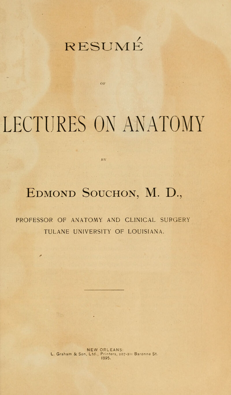 RESUME LECTURES ON ANATOMY Edmond Souchon, M. D.5 PROFESSOR OF ANATOMY AND CLINICAL SURGERY TULANE UNIVERSITY OF LOUISIANA. NEW ORLEANS: L. Graham & Son, Ltd., Printers, 207-211 Baronne St. 1895.