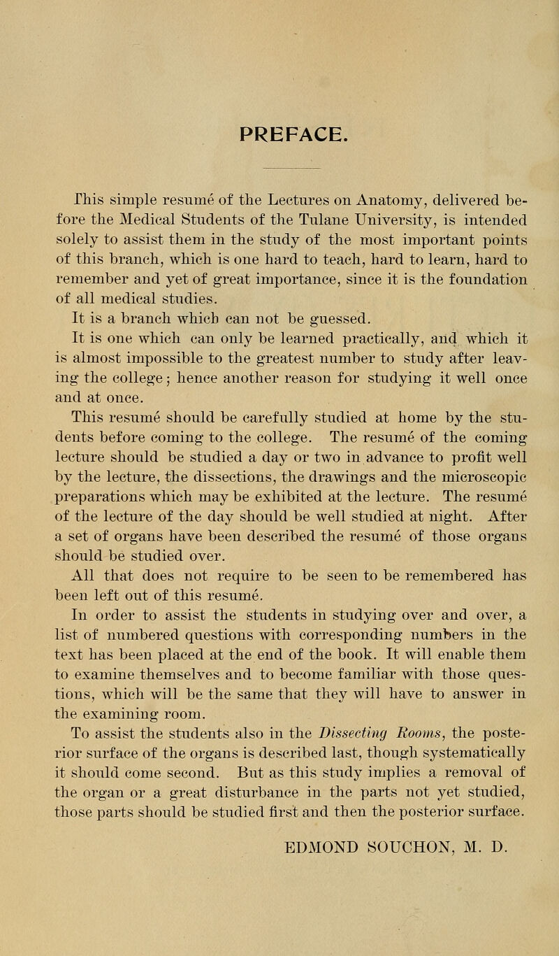 PREFACE. This simple resume of the Lectures on Anatomy, delivered be- fore the Medical Students of the Tulane University, is intended solely to assist them in the study of the most important points of this branch, which is one hard to teach, hard to learn, hard to remember and yet of great importance, since it is the foundation of all medical studies. It is a branch which can not be guessed. It is one which can only be learned practically, and which it is almost impossible to the greatest number to study after leav- ing the college; hence another reason for studying it well once and at once. This resume should be carefully studied at home by the stu- dents before coming to the college. The resume of the coming lecture should be studied a day or two in advance to profit well by the lecture, the dissections, the drawings and the microscopic preparations which may be exhibited at the lecture. The resume of the lecture of the day should be well studied at night. After a set of organs have been described the resume of those organs should be studied over. All that does not require to be seen to be remembered has been left out of this resume. In order to assist the students in studying over and over, a list of numbered questions with corresponding numbers in the text has been placed at the end of the book. It will enable them to examine themselves and to become familiar with those ques- tions, which will be the same that they will have to answer in the examining room. To assist the students also in the Dissecting Rooms, the poste- rior surface of the organs is described last, though systematically it should come second. But as this study implies a removal of the organ or a great disturbance in the parts not yet studied, those parts should be studied first and then the posterior surface. EDMOND SOUCHON, M. D.