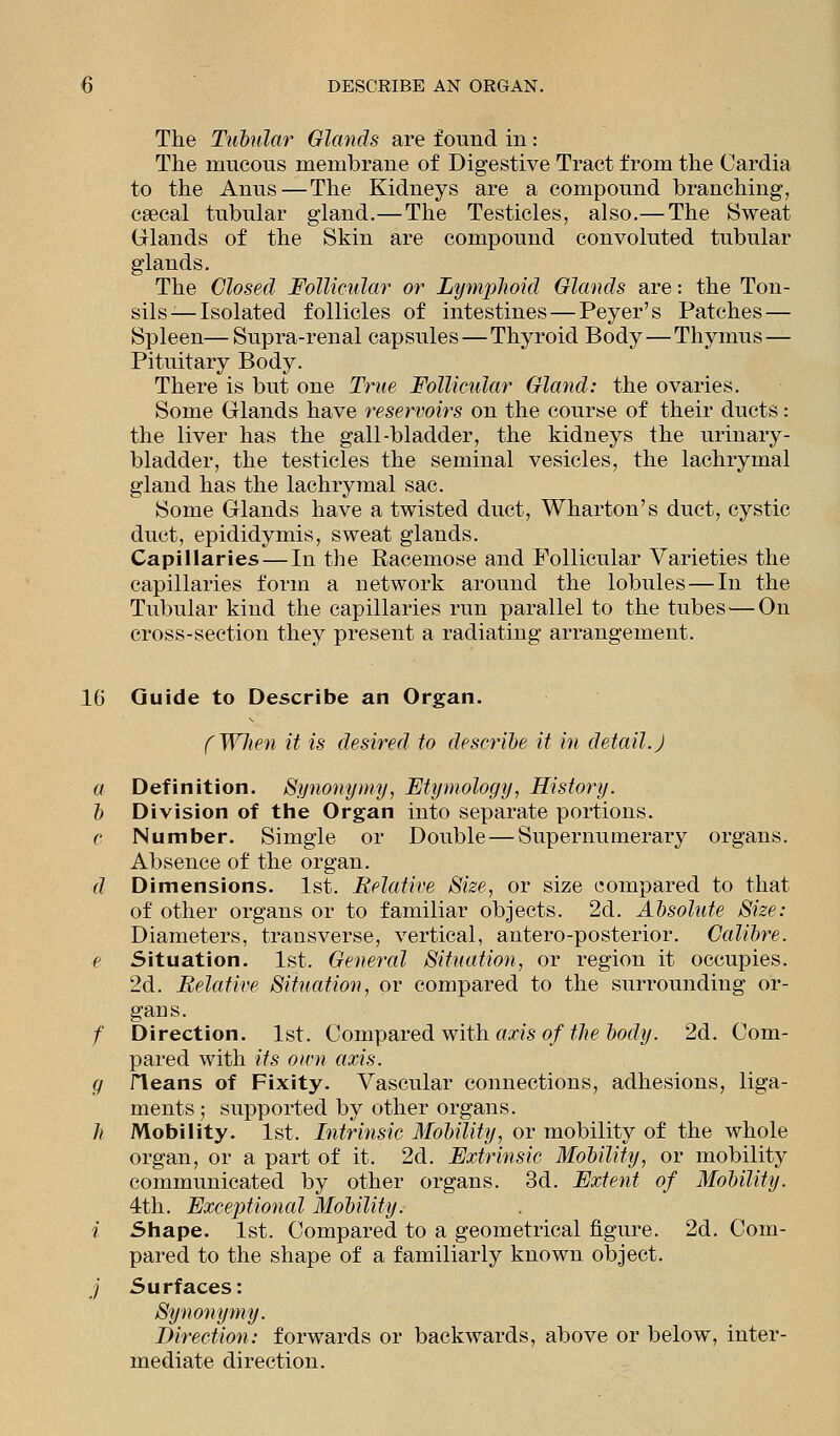 The Tubular Glands are found in: The nxucous membrane of Digestive Tract from the Cardia to the Anns — The Kidneys are a compound branching, csecal tubular gland.—The Testicles, also.— The Sweat Glands of the Skin are compound convoluted tubular glands. The Closed Follicular or Lymphoid Glands are: the Ton- sils-—Isolated follicles of intestines—Peyer's Patches — Spleen—Supra-renal capsules — Thyroid Body—Thymus— Pituitary Body. There is but one True Follicular Gland: the ovaries. Some Glands have reservoirs on the course of their ducts: the liver has the gall-bladder, the kidneys the urinary- bladder, the testicles the seminal vesicles, the lachrymal gland has the lachrymal sac. Some Glands have a twisted duct, Wharton's duct, cystic duct, epididymis, sweat glands. Capillaries — In the Racemose and Follicular Varieties the capillaries form a network around the lobules — In the Tubular kind the capillaries run parallel to the tubes — On cross-section they present a radiating arrangement. 1G Guide to Describe an Organ. f Wit en it is desired to describe it in detail. J a Definition. Synonymy, Etymology, History. b Division of the Organ into separate portions. c Number. Simgle or Double — Supernumerary organs. Absence of the organ. d Dimensions. 1st. Relative Size, or size compared to that of other organs or to familiar objects. 2d. Absolute Size: Diameters, transverse, vertical, antero-posterior. Calibre. e Situation. 1st. General Situation, or region it occupies. 2d. Relative Situation, or compared to the surrounding or- gans. /' Direction. 1st. Compared with axis of the body. 2d. Com- pared with its own axis. g rieans of Fixity. Vascular connections, adhesions, liga- ments ; supported by other organs. h Mobility. 1st. Intrinsic Mobility, or mobility of the whole organ, or a part of it. 2d. Extrinsic Mobility, or mobility communicated by other organs. 3d. Extent of Mobility. 4th. Exceptional Mobility. i Shape. 1st. Compared to a geometrical figure. 2d. Com- pared to the shape of a familiarly known object. j Surfaces: Synonymy. Direction: forwards or backwards, above or below, inter- mediate direction.