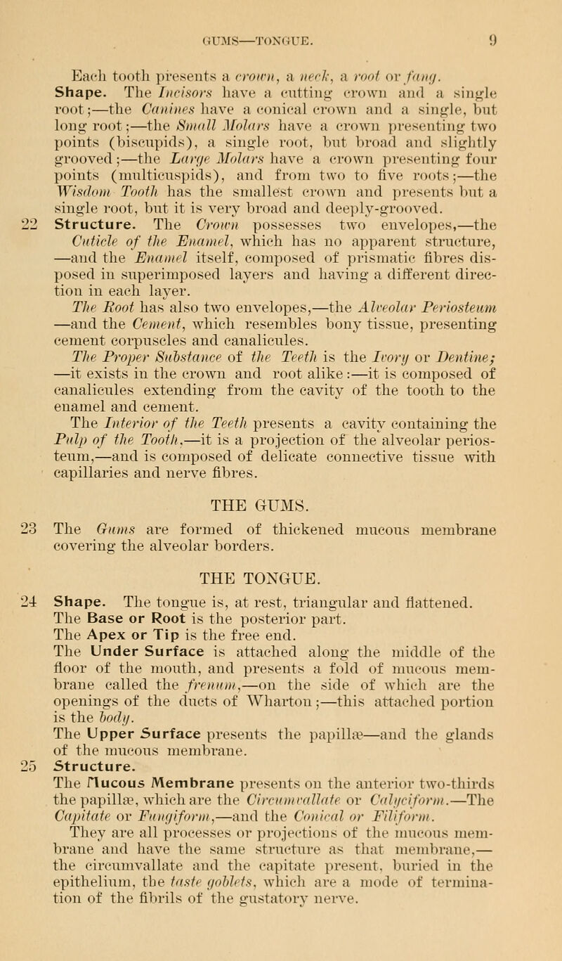 Each tooth presents ;i crown, a neck, a root or fang. Shape. The Incisors have a cutting crown and a single root;—the Canines have a conical crown and a single, but long root;—the Small Molars have a crown presenting two points (biscupids), a single root, but broad and slightly grooved;—the Large Molars have a crown presenting four points (multicuspids), and from two to five roots;—the Wisdom Tooth has the smallest crown and presents but a single root, but it is very broad and deeply-grooved. 22 Structure. The Crown possesses two envelopes,—the Cuticle of the Enamel, which has no apparent structure, —and the Enamel itself, composed of prismatic fibres dis- posed in superimposed layers and having a different direc- tion in each layer. The Root has also two envelopes,—the Alveolar Periosteum —and the Cement, which resembles bony tissue, presenting cement corpuscles and canalicules. Tlte Proper Substance of the Teeth is the Ivory or Dentine; —it exists in the crown and root alike :—it is composed of canalicules extending from the cavity of the tooth to the enamel and cement. The Interior of the Teeth presents a cavity containing the Pidp of the Tooth,—it is a projection of the alveolar perios- teum,—and is composed of delicate connective tissue with capillaries and nerve fibres. THE GUMS. 23 The Gums are formed of thickened mucous membrane covering the alveolar borders. THE TONGUE. 24 Shape. The tongue is, at rest, triangular aud flattened. The Base or Root is the posterior part. The Apex or Tip is the free end. The Under Surface is attached along the middle of the floor of the mouth, and presents a fold of mucous mem- brane called the frenum,—on the side of which are the openings of the ducts of Wharton;—this attached portion is the body. The Upper Surface presents the papilla?—and the glands of the mucous membrane. 25 Structure. The riucous Membrane presents on the anterior two-thirds the papilla1, which are the Circumvallate or Calyciform.—The Capitate or Fungiform,—and the Conical or Filiform. They are all processes or projections of the mucous mem- brane and have the same structure as that membrane,— the circumvallate and the capitate present, buried in the epithelium, the taste goblets, which are a mode of termina- tion of the fibrils of the gustatory nerve.