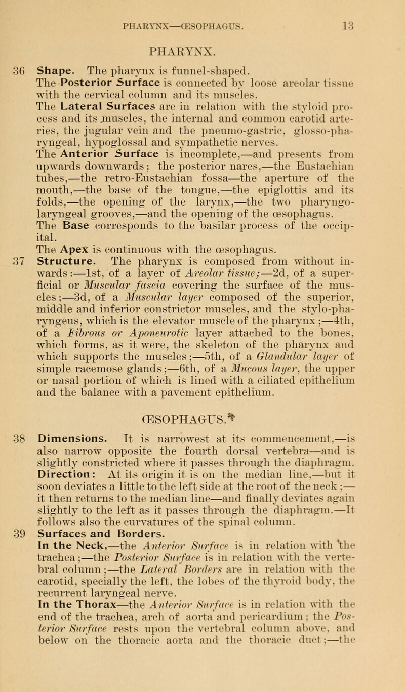 PHARYNX. :;() Shape. The pharynx is funnel-shaped. The Posterior Surface is connected by loose areolar tissue with the cervical column and its muscles. The Lateral Surfaces are in relation with the styloid pro- cess and its .muscles, the internal and common carotid arte- ries, the jugular vein and the pneumo-gastrie, glosso-pha- ryngeal, hypoglossal and sympathetic nerves. The Anterior Surface is incomplete,—and presents from upwards downwards; the posterior nares,—the Eustachian tubes,—the retro-Eustachian fossa—the aperture of the mouth,—the base of the tongue,—the epiglottis and its folds,—the opening of the larynx,—the two pharyngo- laryngeal grooves,—and the opening of the oesophagus. The Base corresponds to the basilar process of the occip- ital. The Apex is continuous with the oesophagus. 87 Structure. The pharynx is composed from without in- wards:—1st, of a layer of Areolar tissue;—2d, of a super- ficial or Muscular fascia covering the surface of the mus- cles ;—3d, of a Muscular layer composed of the superior, middle and inferior constrictor muscles, and the stylo-pha- ryngeus, which is the elevator muscle of the pharynx ;—4th, of a Fibrous or Aponeurotic layer attached to the bones, which forms, as it were, the skeleton of the pharynx and which supports the muscles;—5th, of a Glandular layer of simple racemose glands;—6th, of a Mucous layer, the upper or nasal portion of which is lined with a ciliated epithelium and the balance with a pavement epithelium. (ESOPHAGUS.** 38 Dimensions. It is narrowest at its commencement,—is also narrow opposite the fourth dorsal vertebra—and is slightly constricted where it passes through the diaphragm. Direction: At its origin it is on the median line,—but it soon deviates a little to the left side at the root of the neck;— it then returns to the median line—and finally deviates again slightly to the left as it passes through the diaphragm.—It follows also the curvatures of the spinal column. 39 Surfaces and Borders. In the Neck,—the Anterior Surface is in relation with the trachea ;—the Posterior Surface is in relation with the verte- bral column;—the Lateral Borders are in relation with the carotid, specially the left, the lobes of the thyroid body, the recurrent laryngeal nerve. In the Thorax—the Anterior Surface is in relation with the end of the trachea, arch of aorta and pericardium ; the Pos- terior Surface rests upon the vertebral column above, and below on the thoracic aorta and the thoracic duct;—the