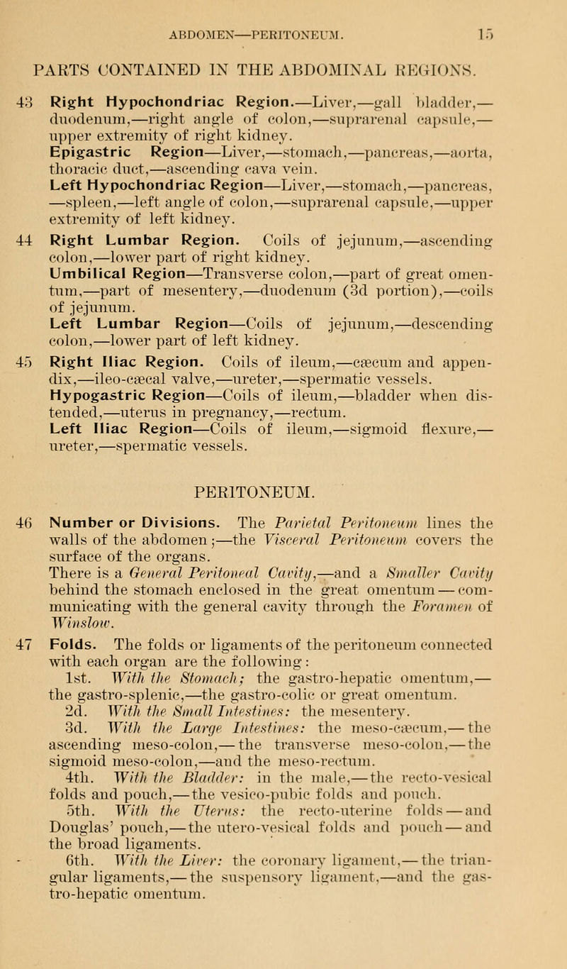 ABDOMEN—PERITONE I'M. 1.) PARTS CONTAINED IN THE ABDOMINAL REGIONS. 43 Right Hypochondriac Region.—Liver,—gall bladder,— duodenum,—right angle of colon,—suprarenal capsule,— upper extremity of right kidney. Epigastric Region—Liver,—stomach,—pancreas,—aorta, thoracic duct,—ascending cava vein. Left Hypochondriac Region—Liver,—stomach,—pancreas, —spleen,—left angle of colon,—suprarenal capsule,—upper extremity of left kidney. 44 Right Lumbar Region. Coils of jejunum,—ascending colon,—lower part of right kidney. Umbilical Region—Transverse colon,—part of great omen- tum,—part of mesentery,—duodenum (3d portion),—coils of jejunum. Left Lumbar Region—Coils of jejunum,—descending colon,—lower part of left kidney. 4o Right Iliac Region. Coils of ileum,—caecum and appen- dix,—ileo-ca?cal valve,—ureter,—spermatic vessels. Hypogastric Region—Coils of ileum,—bladder when dis- tended,—uterus in pregnancy,—rectum. Left Iliac Region—Coils of ileum,—sigmoid flexure,— ureter,—spermatic vessels. PERITONEUM. 46 Number or Divisions. The Parietal Peritoneum lines the walls of the abdomen;—the Visceral Peritoneum covers the surface of the organs. There is a General Peritoneal Cavity,—and a Smaller Cavity behind the stomach enclosed in the great omentum — com- municating with the general cavity through the Foramen of Winslow. 47 Folds. The folds or ligaments of the peritoneum connected with each organ are the following : 1st. With the Stomach; the gastro-hepatic omentum,— the gastro-splenic,—the gastro-colic or great omentum. 2d. With the Small Intestines: the mesentery. 3d. With the Large Intestines: the meso-csecnm,— the ascending meso-colon,— the transverse nieso-eolon,—the sigmoid meso-colon,—and the meso-rectum. 4th. With the Bladder: in the male,—the recto-vesical folds and pouch,— the vesico-pubic folds and pouch. 5th. With the Uterus: the recto-uterine folds — and Douglas'pouch,—the utero-vesical folds and pouch — and the broad ligaments. Gth. With the Liver: the coronary ligament,— the trian- gular ligaments,— the suspensory ligament.—and the gas- tro-hepatic omentum.