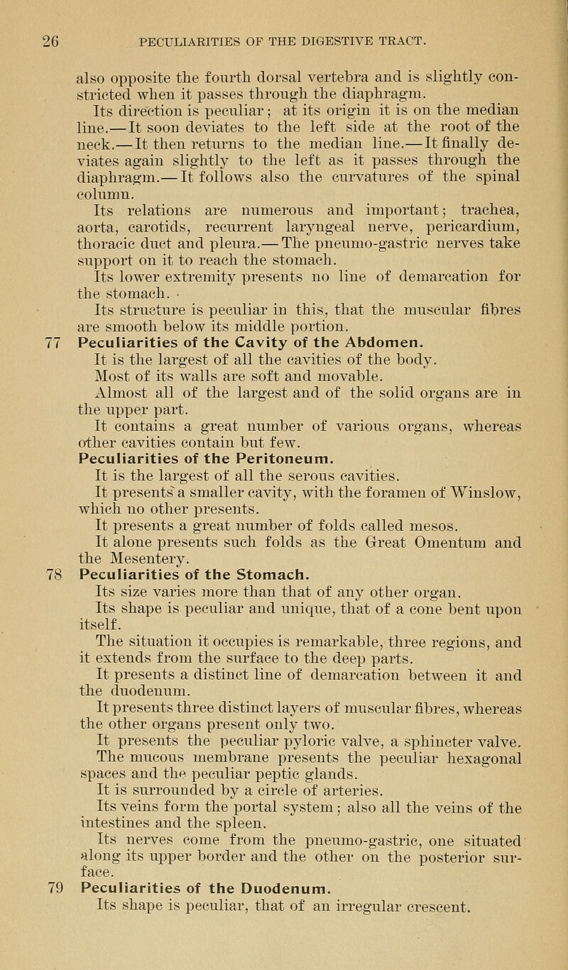 also opposite the fourth dorsal vertebra and is slightly con- stricted when it passes through the diaphragm. Its direction is peculiar ; at its origin it is on the median line.—It soon deviates to the left side at the root of the neck.—It then returns to the median line.— It finally de- viates again slightly to the left as it passes through the diaphragm.— It follows also the curvatures of the spinal column. Its relations are numerous and important; trachea, aorta, carotids, recurrent laryngeal nerve, pericardium, thoracic duct and pleura.— The pneumo-gastric nerves take support on it to reach the stomach. Its lower extremity presents no line of demarcation for the stomach. • Its structure is peculiar in this, that the muscular fibres are smooth below its middle portion. 77 Peculiarities of the Cavity of the Abdomen. It is the largest of all the cavities of the body. Most of its walls are soft and movable. Almost all of the largest and of the solid organs are in the upper part. It contains a great number of various organs, whereas other cavities contain but few. Peculiarities of the Peritoneum. It is the largest of all the serous cavities. It presents' a smaller cavity, with the foramen of Winslow, which no other presents. It presents a great number of folds called mesos. It alone presents such folds as the Great Omentum and the Mesentery. 78 Peculiarities of the Stomach. Its size varies more than that of any other organ. Its shape is peculiar and unique, that of a cone bent upon itself. The situation it occupies is remarkable, three regions, and it extends from the surface to the deep parts. It presents a distinct line of demarcation between it and the duodenum. It presents three distinct layers of muscular fibres, whereas the other organs present only two. It presents the peculiar pyloric valve, a sphincter valve. The mucous membrane presents the peculiar hexagonal spaces and the peculiar peptic glands. It is surrounded by a circle of arteries. Its veins form the portal system; also all the veins of the intestines and the spleen. Its nerves come from the pneumo-gastric, one situated along its upper border and the other on the posterior sur- face. 79 Peculiarities of the Duodenum. Its shape is peculiar, that of an irregular crescent.