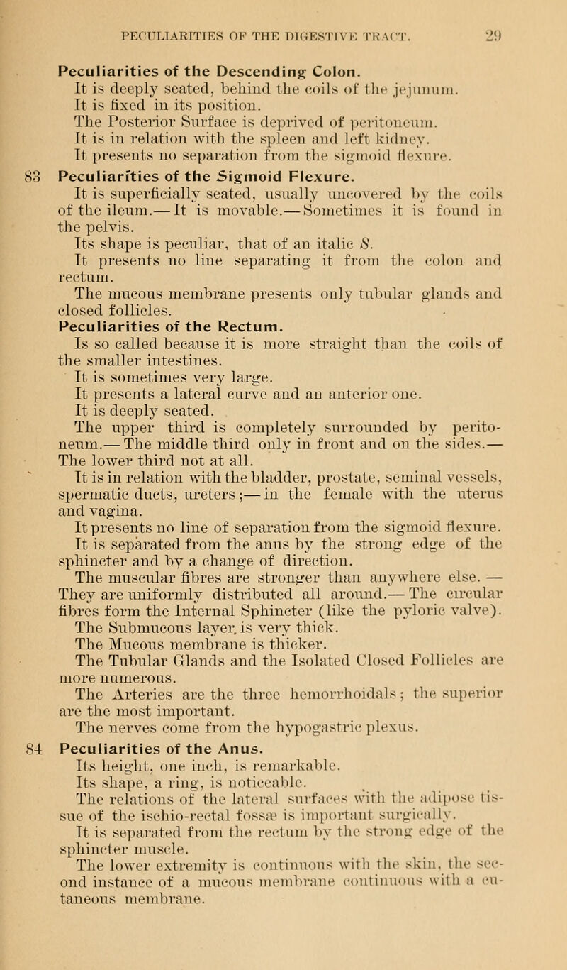 Peculiarities of the Descending Colon. It is deeply seated, behind the coils of the jejunum. It is fixed in its position. The Posterior Surface is deprived of peritoneum. It is in relation with the spleen and left kidney. It presents no separation from the sigmoid flexure. 83 Peculiarities of the Sigmoid Flexure. It is superficially seated, usually uncovered by the coils of the ileum.— It is movable.— Sometimes it is found in the pelvis. Its shape is peculiar, that of an italic 8. It presents no line separating it from the colon and rectum. The mucous membrane presents only tubular glands and closed follicles. Peculiarities of the Rectum. Is so called because it is more straight than the coils of the smaller intestines. It is sometimes very large. It presents a lateral curve and an anterior one. It is deeply seated. The upper third is completely surrounded by perito- neum.— The middle third only in front and on the sides.— The lower third not at all. It is in relation with the bladder, prostate, seminal vessels, spermatic ducts, ureters ;—in the female with the uterus and vagina. It presents no line of separation from the sigmoid flexure. It is separated from the anus by the strong edge of the sphincter and by a change of direction. The muscular fibres are stronger than anywhere else. — They are uniformly distributed all around.— The circular fibres form the Internal Sphincter (like the pyloric valve). The Submucous layer,is very thick. The Mucous membrane is thicker. The Tubular Glands and the Isolated Closed Follicles arc more numerous. The Arteries are the three hemorrhoidals; the superior are the most important. The nerves come from the hypogastric plexus. 84 Peculiarities of the Anus. Its height, one inch, is remarkable. Its shape, a ring, is noticeable. The relations of the lateral surfaces with the adipose tis- sue of the ischio-rectal fossa' is important surgically. It is separated from the rectum by the strong edge of the sphincter muscle. The lower extremity is continuous with the skin, the sec- ond instance of a mucous membrane continuous with a cu- taneous membrane.