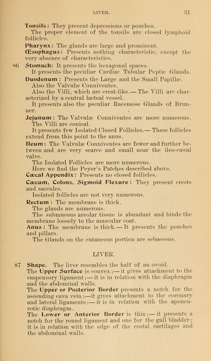 LIVER. '.'A Tonsils: They present depressions or pouches. The proper element of the tonsils arc closed Lymphoid follicles. Pharynx: The glands are large and prominent. (Esophagus: Presents nothing characteristic, except the very absence of characteristics. 86 Stomach: It presents the hexagonal spaces. It presents the peculiar Cardiac Tubular Peptic Glands. Duodenum : Presents the Large and the Small Papillae. Also the Valvula? Conniventes. Also the Villi, which are crest-like.— The Villi are char- acterized by a central lacteal vessel. It presents also the peculiar Racemose Glands of Brun- ner. Jejunum: The Valvula? Conniventes are more numerous. The Villi are conical. It presents few Isolated Closed Follicles.— These follicles extend from this point to the anus. Ileum : The Valvules Conniventes are fewer and further be- tween and are very scarce and small near the ileo-c^cal valve. The Isolated Follicles are more numerous. Here we find the Peyer's Patches described above. Caeca 1 Appendix: Presents no closed follicles. Caecum, Colons, Sigmoid Flexure : They present crests and saccules. Isolated follicles are not very numerous. Rectum : The membrane is thick. The glands are numerous. The submucous areolar tissue is abundant and binds the membrane loosely to the muscular coat. Anus: The membrane is thick.— It presents the pouches and pillars. The Glands on the cutaneous portion are sebaceous. LIVER. 87 Shape. The liver resembles the half of an ovoid. The Upper Surface is convex;—it gives attachment to the suspensory ligament;—it is in relation with the diaphragm and the abdominal walls. The Upper or Posterior Border presents a notch for the ascending cava vein ;—it gives attachment to the coronary and lateral ligaments ;—it is in relation with the aponeu- rotic diaphragm. The Lower or Anterior Border is thin:—it present- ;i notch for the round ligament and one for the gall bladder; it is in relation with the edge of the costal cartilages and the abdominal walls.