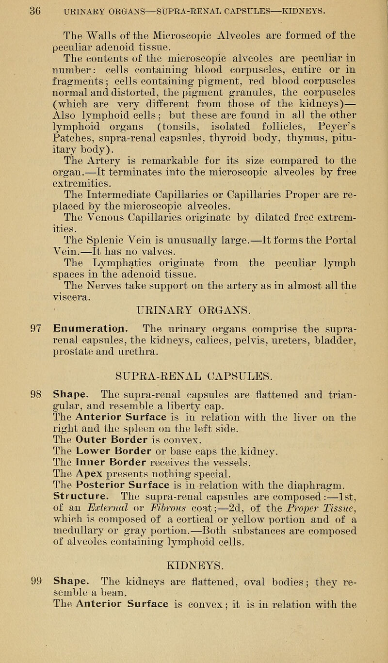 The Walls of the Microscopic Alveoles are formed of the peculiar adenoid tissue. The contents of the microscopic alveoles are peculiar in number: cells containing blood corpuscles, entire or in fragments; cells containing pigment, red blood corpuscles normal and distorted, the pigment granules, the corpuscles (which are very different from those of the kidneys)— Also lymphoid cells; but these are found in all the other lymphoid organs (tonsils, isolated follicles, Peyer's Patches, supra-renal capsules, thyroid body, thymus, pitu- itary body). The Artery is remarkable for its size compared to the organ.—It terminates into the microscopic alveoles by free extremities. The Intermediate Capillaries or Capillaries Proper are re- placed by the microscopic alveoles. The Venous Capillaries originate by dilated free extrem- ities. The Splenic Vein is unusually large.—It forms the Portal Vein.—It has no valves. The Lymphatics originate from the peculiar lymph spaces in the adenoid tissue. The Nerves take support on the artery as in almost all the viscera. URINARY ORGANS. 97 Enumeration. The urinary organs comprise the supra- renal capsules, the kidneys, calices, pelvis, ureters, bladder, prostate and urethra. SUPRA-RENAL CAPSULES. 98 Shape. The supra-renal capsules are flattened and trian- gular, and resemble a liberty cap. The Anterior Surface is in relation with the liver on the right and the spleen on the left side. The Outer Border is convex. The Lower Border or base caps the.kidney. The Inner Border receives the vessels. The Apex presents nothing special. The Posterior Surface is in relation with the diaphragm. Structure. The supra-renal capsules are composed:—1st, of an External or Fibrous coat;—2d, of the Proper Tissue, which is composed of a cortical or yellow portion and of a medullary or gray portion.—Both substances are composed of alveoles containing lymphoid cells. KIDNEYS. 99 Shape. The kidneys are flattened, oval bodies; they re- semble a bean. The Anterior Surface is convex; it is in relation with the