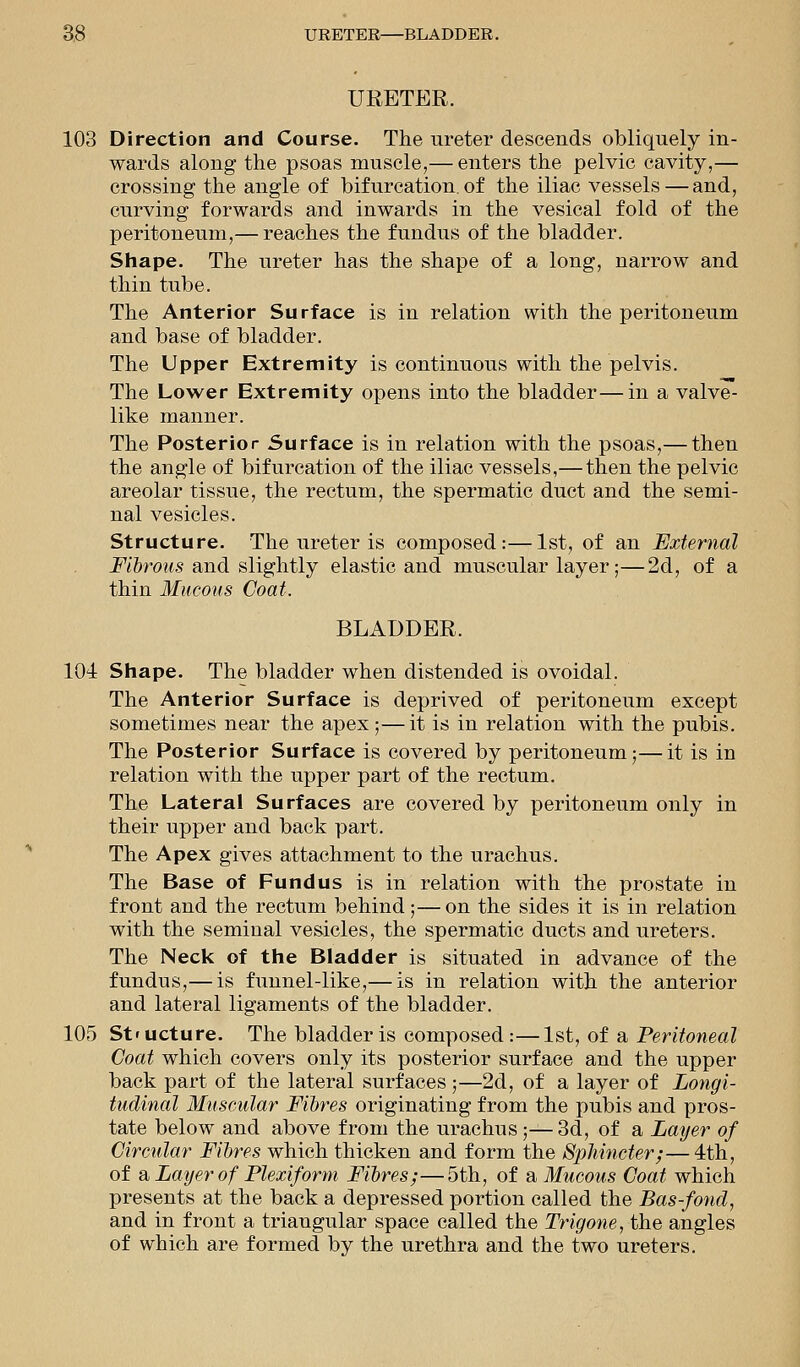 URETER. 103 Direction and Course. The ureter descends obliquely in- wards along the psoas muscle,— enters the pelvic cavity,— crossing the angle of bifurcation, of the iliac vessels — and, curving forwards and inwards in the vesical fold of the peritoneum,— reaches the fundus of the bladder. Shape. The ureter has the shape of a long, narrow and thin tube. The Anterior Surface is in relation with the peritoneum and base of bladder. The Upper Extremity is continuous with the pelvis. The Lower Extremity opens into the bladder—in a valve- like manner. The Posterior Surface is in relation with the psoas,— then the angle of bifurcation of the iliac vessels,— then the pelvic areolar tissue, the rectum, the spermatic duct and the semi- nal vesicles. Structure. The ureter is composed:—1st, of an External Fibrous and slightly elastic and muscular layer;—2d, of a thin Mucous Coat. BLADDER. 104 Shape. The bladder when distended is ovoidal. The Anterior Surface is deprived of peritoneum except sometimes near the apex;—it is in relation with the pubis. The Posterior Surface is covered by peritoneum;—it is in relation with the upper part of the rectum. The Lateral Surfaces are covered by peritoneum only in their upper and back part. The Apex gives attachment to the urachus. The Base of Fundus is in relation with the prostate in front and the rectum behind ;— on the sides it is in relation with the seminal vesicles, the spermatic ducts and ureters. The Neck of the Bladder is situated in advance of the fundus,— is funnel-like,— is in relation with the anterior and lateral ligaments of the bladder. 105 Structure. The bladder is composed:—1st, of a Peritoneal Coat which covers only its posterior surface and the upper back part of the lateral surfaces;—2d, of a layer of Longi- tudinal Muscular Fibres originating from the pubis and pros- tate below and above from the urachus;— 3d, of a Layer of Circular Fibres which thicken and form the Sphincter;—4th, of a Layer of Plexiform Fibres;—5th, of a Mucous Coat which presents at the back a depressed portion called the Bas-fond, and in front a triangular space called the Trigone, the angles of which are formed by the urethra and the two ureters.