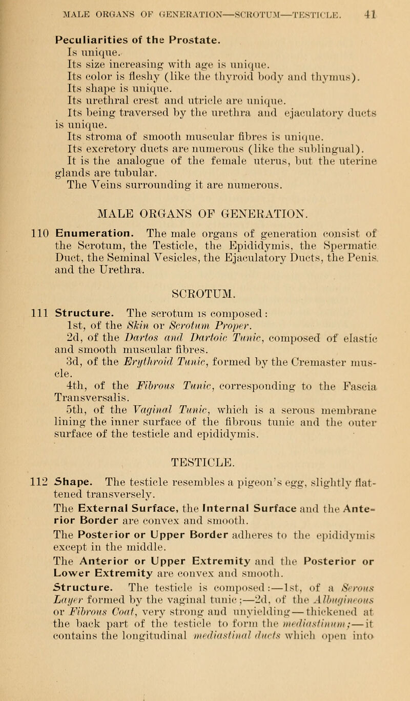 Peculiarities of the Prostate. Is unique. Its size increasing with age is unique. Its color is fleshy (like the thyroid body and thymus). Its shape is unique. Its urethral crest and utricle are unique. Its being- traversed by the urethra and ejaculatory duds is unique. Its stroma of smooth muscular fibres is unique. Its excretory ducts are numerous (like the sublingual). It is the analogue of the female uterus, but the uterine glands are tubular. The Veins surrounding it are numerous. MALE ORGANS OF GENERATION. 110 Enumeration. The male organs of generation consist of the Scrotum, the Testicle, the Epididymis, the Spermatic Duct, the Seminal Vesicles, the Ejaculatory Ducts, the Penis, and the Urethra. SCROTUM. 111 Structure. The scrotum is composed : 1st, of the Skin or Scrotum Proper-. 2d, of the Dartos and Dartoic Tunic, composed of elastic and smooth muscular fibres. 3d, of the Erythroid Tunic, formed by the Cremaster mus- cle. 4th, of the Fibrous Tunic, corresponding to the Fascia Tran sversalis. 5th, of the Vaginal Tunic, which is a serous membrane lining the inner surface of the fibrous tunic and the outer surface of the testicle and epididymis. TESTICLE. 112 Shape. The testicle resembles a pigeon's egg, slightly flat- tened transversely. The External Surface, the Internal Surface and the Ante- rior Border are convex and smooth. The Posterior or Upper Border adheres to the epididymis except in the middle. The Anterior or Upper Extremity and the Posterior or Lower Extremity are convex and smooth. Structure. The testicle is composed:—1st, of a Serous Layer formed by the vaginal tunic:—2d, of the Albugineous or Fibrous Goat, very strong and unyielding—thickened at the back part of the testicle to form the mediastinum;—it contains the longitudinal mediastinal ducts which open into