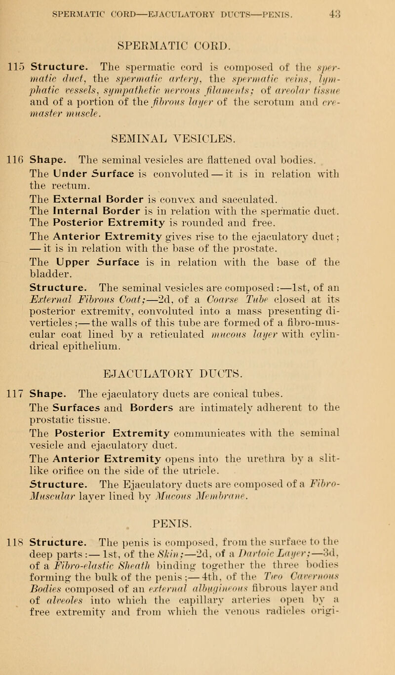 SPERMATIC CORD—E.TACULATORY DUCTS—PENIS. 4-'> SPERMATIC CORD. 115 Structure. The spermatic cord is composed of the 8ptr- matic duct, the spermatic artery, the spermatic veins, lym- phatic vessels, sympathetic nervous filaments; of areolar tissue and of a portion of the fibrous layer of the scrotum and cre- master muscle. SEMINAL VESICLES. 116 Shape. The seminal vesicles are flattened oval bodies. The Under Surface is convoluted — it is in relation with the rectum. The External Border is convex and sacculated. The Internal Border is in relation with the spermatic duet. The Posterior Extremity is rounded and free. The Anterior Extremity gives rise to the ejaculatory duct; — it is in relation with the base of the prostate. The Upper Surface is in relation with the base of the bladder. Structure. The seminal vesicles are composed :—1st, of an External Fibrous Coat;—2d, of a Coarse Tube closed at its posterior extremity, convoluted into a mass presenting di- verticles ;—the walls of this tube are formed of a flbro-mus- cular coat lined by a reticulated mucous layer with cylin- drical epithelium. EJACULATORY DUCTS. 117 Shape. The ejaculatory ducts are conical tubes. The Surfaces and Borders are intimately adherent to the prostatic tissue. The Posterior Extremity communicates with the seminal vesicle and ejaculatory duet. The Anterior Extremity opens into the urethra by a slit- like orifice on the side of the utricle. Structure. The Ejaculatory ducts are composed of a Fibro- Muscular layer lined by Mucous Membrane. PENIS. 118 Structure. The penis is composed, from the surface to tin- deep parts:— 1st, of the Skin;—2d, of a Dartoic Layi >•;—3d. of a Fibro-elastic Sheath binding together the three bodies forming the bulk of the penis ;—4th. of the Two Cavi rnous Bodies composed of an external albugineous fibrous layer and of alveoles into which the capillary arteries open by a free extremity and from which the venous radicles origi-