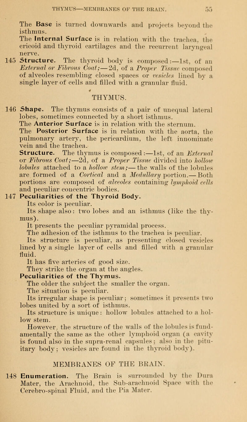 The Base is turned downwards and projects beyond the isthmus. The Internal Surface is in relation with the trachea, the cricoid and thyroid cartilages and the recurrent laryngeal nerve. 145 Structure. The thyroid body is composed:—1st, of an External or Fibrous Coat;—2d, of a Proper Tissut composed of alveoles resembling closed spaces or vesicles lined by a single layer of cells and filled with a granular fluid. 4 THYMUS. 146 Shape. The thymus consists of a pair of unequal lateral lobes, sometimes connected by a short isthmus. The Anterior Surface is in relation with the sternum. The Posterior Surface is in relation with the aorta, the pulmonary artery, the pericardium, the left innominate vein and the trachea. Structure. The thymus is composed:—1st, of an External or Fibrous Coat;—2d, of a Proper Tissue divided into hollow lobules attached to a hollow stem;—the walls of the lobules are formed of a Cortical and a Medullary portion.— Both portions are composed of alveoles containing lymphoid ct Us and peculiar concentric bodies. 147 Peculiarities of the Thyroid Body. Its color is peculiar. Its shape also: two lobes and an isthmus (like the thy- mus). It presents the peculiar pyramidal process. The adhesion of the isthmus to the trachea is peculiar. Its structure is peculiar, as presenting closed vesicles lined by a single layer of cells and filled with a granular fluid. It has five arteries of good size. They strike the orgau at the angles. Peculiarities of the Thymus. The older the subject the smaller the organ. The situation is peculiar. Its irregular shape is peculiar; sometimes it presents two lobes united by a sort of isthmus. Its structure is unique: hollow lobules attached to a hol- low stem. However, the structure of the walls of the lobules is fund- amentally the same as the other lymphoid organ (a cavity is found also in the supra-renal capsules: also in the pitu- itary body; vesicles are found in the thyroid body). MEMBRANES OF THE BRAIN. 148 Enumeration. The Brain is surrounded by the Dura Mater, the Arachnoid, the Sub-arachnoid Space with the Cerebro-spinal Fluid, and the Pia Mater.