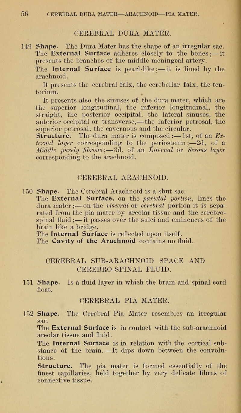 CEREBRAL DURA MATER. 149 Shape. The Dura Mater lias the shape of an irregular sac. The External Surface adheres closely to the bones;—it presents the branches of the middle meningeal artery. The Internal Surface is pearl-like;—it is lined by the arachnoid. It presents the cerebral falx, the cerebellar falx, the ten- torium. It presents also the sinuses of the dura mater, which are the superior longitudinal, the inferior longitudinal, the straight, the posterior occipital, the lateral sinuses, the anterior occipital or transverse,—the inferior petrosal, the superior petrosal, the cavernous and the circular. Structure. The dura mater is composed:—1st, of an Ex- ternal layer corresponding to the periosteum;—2d, of a Middle purely fibrous;—3d, of an Internal or Serous layer corresponding to the arachnoid. CEREBRAL ARACHNOID. 150 Shape. The Cerebral Arachnoid is a shut sac. The External Surface, on the parietal portion, lines the dura mater y— on the visceral or cerebral portion it is sepa- rated from the pia mater by areolar tissue and the cerebro- spinal fluid ;—it passes over the sulci and eminences of the brain like a bridge, The Internal Surface is reflected upon itself. The Cavity of the Arachnoid contains no fluid. CEREBRAL SUB-ARACHNOID SPACE AND CEREBRO-SPINAL FLUID. 151 Shape. Is a fluid layer in which the brain and spinal cord float. CEREBRAL PIA MATER. 152 Shape. The Cerebral Pia Mater resembles an irregular sac. The External Surface is in contact with the sub-arachnoid areolar tissue and fluid. The Internal Surface is in relation with the cortical sub- stance of the brain.— It dips down between the convolu- tions. Structure. The pia mater is formed essentially of the finest capillaries, held together by very delicate fibres of connective tissue.