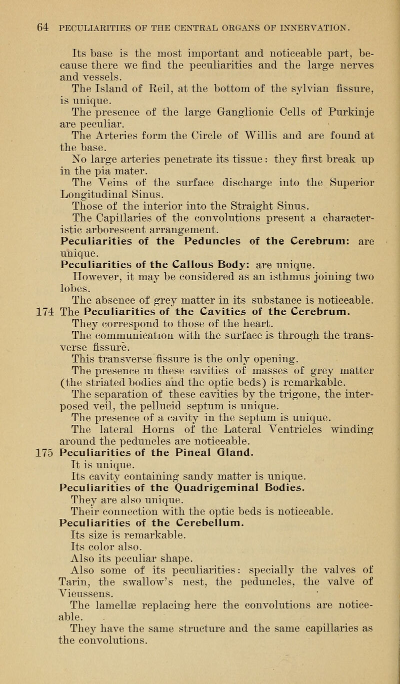 Its base is the most important and noticeable part, be- cause there we find the peculiarities and the large nerves and vessels. The Island of Reil, at the bottom of the sylvian fissure, is unique. The presence of the large Ganglionic Cells of Purkinje are peculiar. The Arteries form the Circle of Willis and are found at the base. No large arteries penetrate its tissue : they first break up in the pia mater. The Veins of the surface discharge into the Superior Longitudinal Sinus. Those of the interior into the Straight Sinus. The Capillaries of the convolutions present a character- istic arborescent arrangement. Peculiarities of the Peduncles of the Cerebrum: are unique. Peculiarities of the Callous Body: are unique. However, it may be considered as an isthmus joining two lobes. The absence of grey matter in its substance is noticeable. 174 The Peculiarities of the Cavities of the Cerebrum. They correspond to those of the heart. The communication with the surface is through the trans- verse fissure. This transverse fissure is the only opening. The presence in these cavities of masses of grey matter (the striated bodies and the optic beds) is remarkable. The separation of these cavities by the trigone, the inter- posed veil, the pellucid septum is unique. The presence of a cavity in the septum is unique. The lateral Horns of the Lateral Ventricles winding around the peduncles are noticeable. 175 Peculiarities of the Pineal Gland. It is unique. Its cavity containing sandy matter is unique. Peculiarities of the Quadrigeminal Bodies. They are also unique. Their connection with the optic beds is noticeable. Peculiarities of the Cerebellum. Its size is remarkable. Its color also. Also its peculiar shape. Also some of its peculiarities: specially the valves of Tarin, the swallow's nest, the peduncles, the valve of Vieussens. The lamella? replacing here the convolutions are notice- able. They have the same structure and the same capillaries as the convolutions.