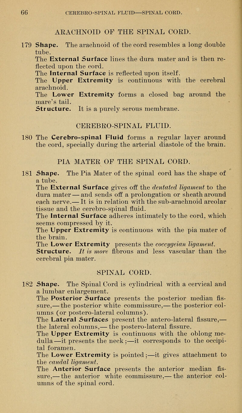 ARACHNOID OF THE SPINAL CORD. 179 Shape. The arachnoid of the cord resembles a long double tube. The External Surface lines the dura mater and is then re- flected upon the cord. The Internal Surface is reflected upon itself. The Upper Extremity is continuous with the cerebral arachnoid. The Lower Extremity forms a closed bag around the mare's tail. Structure. It is a purely serous membrane. CEREBRO-SPINAL FLUID. 180 The Cerebro=spinal Fluid forms a regular layer around the cord, specially during the arterial diastole of the brain. PIA MATER OF THE SPINAL CORD. 181 Shape. The Pia Mater of the spinal cord has the shape of a tube. The External Surface gives off the dentated ligament to the dura mater — and sends off a prolongation or sheath around each nerve.— It is in relation with the sub-arachnoid areolar tissue and the cerebro-spinal fluid. The Internal Surface adheres intimately to the cord, which seems compressed by it. The Upper Extremity is continuous with the pia mater of the brain. The Lower Extremity presents the coccygeian ligament. Structure. It is more fibrous and less vascular than the cerebral pia mater. SPINAL CORD. 182 Shape. The Spinal Cord is cylindrical with a cervical and a lumbar enlargement. The Posterior Surface presents the posterior median As- sure,— the posterior white commissure,— the posterior col- umns (or postero-lateral columns). The Lateral Surfaces present the antero-lateral fissure,— the lateral columns,— the postero-lateral fissure. The Upper Extremity is continuous with the oblong me- dulla—it presents the neck;—it corresponds to the occipi- tal foramen. The Lower Extremity is pointed;—it gives attachment to the caudal ligament. The Anterior Surface presents the anterior median fis- sure,— the anterior white commissure,— the anterior col- umns of the spinal cord.