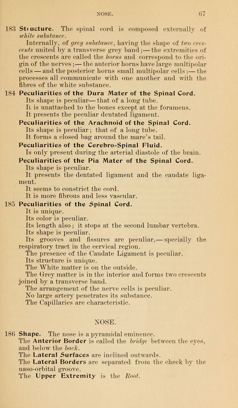 183 Stiucture. The spinal cord is composed externally of white substance. Internally, of grey substance, having- the shape of two cres- cents united by a transverse grey band;—the extremities of the crescents are called the horns and correspond to the ori- gin of the nerves ;— the anterior horns have large multipolar cells — and the posterior horns small multipolar cells ;—the processes all communicate with one another and with the fibres of the white substance. 184 Peculiarities of the Dura Mater of the Spinal Cord. Its shape is peculiar—that of a long tube. It is unattached to the bones except at the foramens. It presents the peculiar dentated ligament. Peculiarities of the Arachnoid of the Spinal Cord. Its shape is peculiar; that of a long tube. It forms a closed bag around the mare's tail. Peculiarities of the Cerebro=Spinal Fluid. Is only present during the arterial diastole of the brain. Peculiarities of the Pia Mater of the Spinal Cord. Its shape is peculiar. It presents the dentated ligament and the caudate liga- ment. It seems to constrict the cord. It is more fibrous and less vascular. 185 Peculiarities of the Spinal Cord. It is unique. Its color is peculiar. Its length also; it stops at the second lumbar vertebra. Its shape is peculiar. Its grooves and fissures are peculiar,— specially the respiratory tract in the cervical region. The presence of the Caudate Ligament is peculiar. Its structure is unique. The White matter is on the outside. The Grey matter is in the interior and forms two crescents joined by a transverse band. The arrangement of the nerve cells is peculiar. No large artery penetrates its substance. The Capillaries are characteristic. NOSE. 186 Shape. The nose is a pyramidal eminence. The Anterior Border is called the bri<l<j<} between the eyes. and below the hark. The Lateral Surfaces are inclined outwards. The Lateral Borders are separated from the cheek by the naso-orbital groove. The Upper Extremity is the Root.