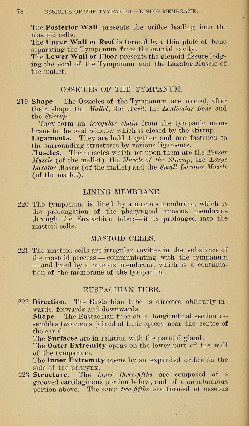 The Posterior Wall presents the orifice leading into the mastoid cells. The Upper Wall or Roof is formed by a thin plate of bone separating the Tympanum from the cranial cavity. The Lower Wall or Floor presents the glenoid fissure lodg- ing the cord of the Tympanum and the Laxator Muscle of the mallet. OSSICLES OF THE TYMPANUM. 219 Shape. The Ossicles of the Tympanum are named, after their shape, the Mallet, the Anvil, the Lenticular Bone and the Stirrup. They form an irregular chain from the tympanic mem- brane to the oval window which is closed by the stirrup. Ligaments. They are held together and are fastened to the surrounding structures by various ligaments. fluscles. The muscles which act upon them are the Tensor Muscle (of the mallet), the Muscle of the Stirrup, the Large Laxator Muscle (of the mallet) and the Small Laxator Muscle (of the mallet). LINING MEMBRANE. 220 The tympanum is lined by a mucous membrane, which is the prolongation of the pharyngeal mucous membrane through the Eustachian tube;—it is prolonged into the mastoid cells. MASTOID CELLS. 221 The mastoid cells are irregular cavities in the substance of the mastoid process — communicating with the tympanum — and lined by a mucous membrane, which is a continua- tion of the membrane of the tympanum. EUSTACHIAN TUBE. 222 Direction. The Eustachian tube is directed obliquely in- wards, forwards and downwards. Shape. The Eustachian tube on a longitudinal section re- sembles two cones joined at their apices near the centre of the canal. The Surfaces are in relation with the parotid gland. The Outer Extremity opens on the lower part of the wall of the tympanum. The Inner Extremity opens by an expanded orifice on the side of the pharynx. 223 Structure. The inner three-fifths are composed of a grooved cartilaginous portion below, and of a membranous portion above. The outer two-fifths are formed of osseous