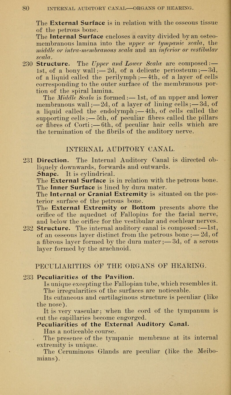 The External Surface is in relation with the osseous tissue of the petrous bone. The Internal Surface encloses a cavity divided by an osteo- membranous lamina into the upper or tympanic scala, the middle or intra-membranous scala and an inferior or vestibular scala. 230 Structure. The Tipper and Lower Scala? are composed:— 1st, of a bony wall;—2d, of a delicate periosteum;—3d, of a liquid called the perilymph;—4th, of a layer of cells corresponding to the outer surface of the membranous por- tion of the spiral lamina. The Middle Scala is formed:— 1st, of an upper and lower membranous wall;—2d, of a layer of lining cells;—3d, of a liquid called the endolymph;— 4th, of cells called the supporting cells ;— 5th, of peculiar fibres called the pillars or fibres of Corti;—6th, of peculiar hair cells which are the termination of the fibrils of the auditory nerve. INTERNAL AUDITORY CANAL. 231 Direction. The Internal Auditory Canal is directed ob- liquely downwards, forwards and outwards. Shape. It is cylindrical. The External Surface is in relation with the petrous bone. The Inner Surface is lined by dura mater. The Internal or Cranial Extremity is situated on the pos- terior surface of the petrous bone. The External Extremity or Bottom presents above the orifice of the aqueduct of Fallopius for the facial nerve, and below the orifice for the vestibular and cochlear nerves. 232 Structure. The internal auditory canal is composed :—1st, of an osseous layer distinct from the petrous bone;— 2d, of a fibrous layer formed by the dura mater;—3d, of a serous layer formed by the arachnoid. PECULIARITIES OF THE ORGANS OF HEARING. 233 Peculiarities of the Pavilion. Is unique excepting the Fallopian tube, which resembles it. The irregularities of the surfaces are noticeable. Its cutaneous and cartilaginous structure is peculiar (like the nose). It is very vascular; when the cord of the tympanum is cut the capillaries become engorged. Peculiarities of the External Auditory Canal. Has a noticeable course. The presence of the tympanic membrane at its internal extremity is unique. The Ceruminous Glands are peculiar (like the Meibo- mians).