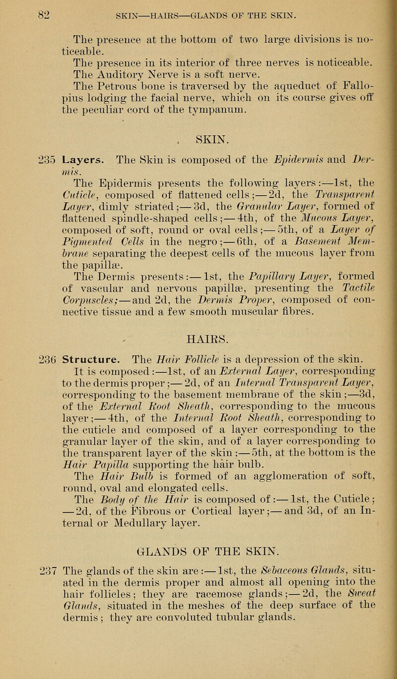 The presence at the bottom of two large divisions is no- ticeable. The presence in its interior of three nerves is noticeable. The Auditory Nerve is a soft nerve. The Petrous bone is traversed by the aqueduct of Fallo- pius lodging the facial nerve, which on its coarse gives off the peculiar cord of the tympanum. . SKIN. 235 Layers. The Skin is composed of the Epidermis and Der- mis. The Epidermis presents the following layers:—1st, the Cuticle, composed of flattened cells;—2d, the Transparent Layer, dimly striated;—3d, the Granular Layer, formed of flattened spindle-shaped cells;— 4th, of the Mucous Layer., composed of soft, round or oval cells;—5th, of a Layer of Pigmented Cells in the negro;—6th, of a Basement Mem- brane separating the deepest cells of the mucous layer from the papilla?. The Dermis presents:—1st, the Papillary Layer, formed of vascular and nervous papillas, presenting the Tactile Corpuscles;—and 2d, the Dermis Proper, composed of con- nective tissue and a few smooth muscular fibres. HAIRS. 236 Structure. The Hair Follicle is a depression of the skin. It is composed:—1st, of an External Layer, corresponding to the dermis proper;— 2d, of an Internal Transparent Layer, corresponding to the basement membrane of the skin;—3d, of the External Root Sheath, corresponding to the mucous layer;—4th, of the Internal Root Sheath, corresponding to the cuticle and composed of a layer corresponding to the granular layer of the skin, and of a layer corresponding to the transparent layer of the skin;—5th, at the bottom is the Hair Papilla supporting the hair bulb. The Hair Bulb is formed of an agglomeration of soft, round, oval and elongated cells. The Body of the Hair is composed of :— 1st, the Cuticle; — 2d, of the Fibrous or Cortical layer;—and 3d, of an In- ternal or Medullary layer. GLANDS OF THE SKIN. 237 The glands of the skin are :—1st, the Sebaceous Glands, situ- ated in the dermis proper and almost all opening into the hair follicles; they are racemose glands;—2d, the Sweat Glands, situated in the meshes of the deep surface of the dermis ; they are convoluted tubular glands.