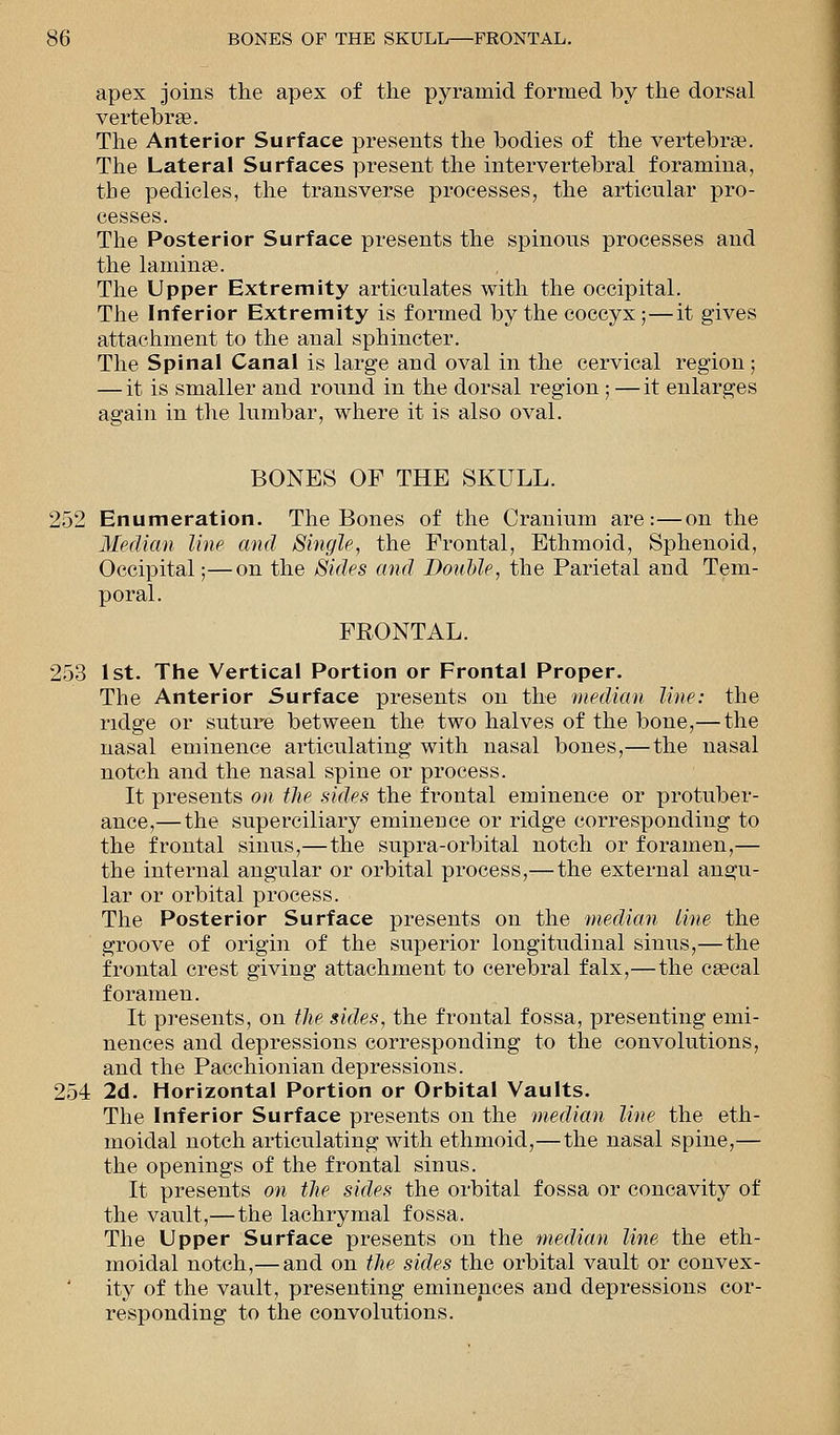 apex joins the apex of the pyramid formed by the dorsal vertebrae. The Anterior Surface presents the bodies of the vertebra?. The Lateral Surfaces present the intervertebral foramina, tbe pedicles, the transverse processes, the articular pro- cesses. The Posterior Surface presents the spinous processes and the laminae. The Upper Extremity articulates with the occipital. The Inferior Extremity is formed by the coccyx;—it gives attachment to the anal sphincter. The Spinal Canal is large and oval in the cervical region; — it is smaller and round in the dorsal region ; —it enlarges again in the lumbar, where it is also oval. BONES OF THE SKULL. 252 Enumeration. The Bones of the Cranium are:—on the Median line and Single, the Frontal, Ethmoid, Sphenoid, Occipital;—on the Sides and Double, the Parietal and Tem- poral. FRONTAL. 253 1st. The Vertical Portion or Frontal Proper. The Anterior Surface presents on the median line: the ridge or suture between the two halves of the bone,— the nasal eminence articulating with nasal bones,—the nasal notch and the nasal spine or process. It presents on the sides the frontal eminence or protuber- ance,— the superciliary eminence or ridge corresponding to the frontal sinus,—the supra-orbital notch or foramen,— the internal angular or orbital process,— the external angu- lar or orbital process. The Posterior Surface presents on the median line the groove of origin of the superior longitudinal sinus,—the frontal crest giving attachment to cerebral falx,—the caecal foramen. It presents, on the sides, the frontal fossa, presenting emi- nences and depressions corresponding to the convolutions, and the Pacchionian depressions. 254 2d. Horizontal Portion or Orbital Vaults. The Inferior Surface presents on the median line the eth- moidal notch articulating with ethmoid,—the nasal spine,— the openings of the frontal sinus. It presents on the sides the orbital fossa or concavity of the vault,—the lachrymal fossa. The Upper Surface presents on the median line the eth- moidal notch,— and on the sides the orbital vault or convex- ity of the vault, presenting eminences and depressions cor- responding to the convolutions.