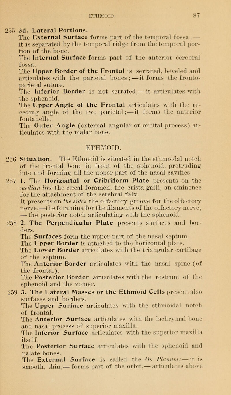 ETHMOID. ^7 '17)7) 3d. Lateral Portions. The External Surface forms part of the temporal fossa ; — it is separated by the temporal ridge from the temporal por- tion of the bone. The Internal Surface forms part of the anterior cerebral fossa. The Upper Border of the Frontal is serrated, beveled and articulates with the parietal hones;—it forms the fronto- parietal suture. The Inferior Border is not serrated,— it articulates with the sphenoid. The Upper Angle of the Frontal articulates with the re- ceding' angle of the two parietal;—it forms the anterior fontanelle. The Outer Angle (external angular or orbital process) ar- ticulates with the malar bone. ETHMOID. 256 Situation. The Ethmoid is situated in the ethmoidal notch of the frontal bone in front of the sphenoid, protruding into and forming all the upper part of the nasal cavities. 257 1. The Horizontal or Cribriform Plate presents on the median line the caeeal foramen, the crista-galli, an eminence for the attachment of the cerebral falx. It presents on the s'uhs the olfactory groove for the olfactory nerve,—the foramina for the filaments of the olfactory nerve, — the posterior notch articulating with the sphenoid. 258 2. The Perpendicular Plate presents surfaces and bor- ders. The Surfaces form the upper part of the nasal septum. The Upper Border is attached to the horizontal plate. The Lower Border articulates with the triangular cartilage of the septum. The Anterior Border articulates with the nasal spine (of the frontal). The Posterior Border articulates with the rostrum of the sphenoid and the vomer. 259 3. The Lateral Masses or the Ethmoid Cells present also surfaces and borders. The Upper Surface articulates with the ethmoidal notch of frontal. The Anterior Surface articulates with the Lachrymal bone and nasal process of superior maxilla. The Inferior Surface articulates with the superior maxilla itself. The Posterior Surface articulates with the sphenoid and palate bones. The External Surface is called the Os Planum;—it is smooth, thin,— forms part of the orbit,— articulates above