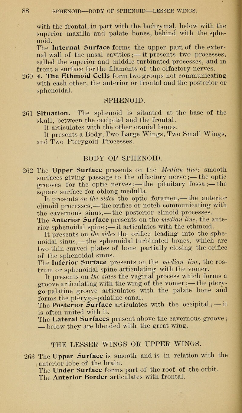 with the frontal, in part with the lachrymal, below with the superior maxilla and palate bones, behind with the sphe- noid. The Internal Surface forms the upper part of the exter- nal wall of the nasal cavities;— it presents two processes, called the superior and middle turbinated processes, and in front a surface for the filaments of the olfactory nerves. 260 4. The Ethmoid Cells form two groups not communicating with each other, the anterior or frontal and the posterior or sphenoidal. SPHENOID. 261 Situation. The sphenoid is situated at the base of the skull, between the occipital and the frontal. It articulates with the other cranial bones. It presents a Body, Two Large Wings, Two Small Wings, and Two Pterygoid Processes. BODY OF SPHENOID. 262 The Upper Surface presents on the Median line: smooth surfaces giving passage to the olfactory nerve ;— the optic grooves for the optic nerves;—the pituitary fossa;—the square surface for oblong medulla. It presents on the sides the optic foramen,— the anterior clinbid processes,— the orifice or notch communicating with the cavernous sinus,— the posterior clinoid processes. The Anterior Surface presents on the median line, the ante- rior sphenoidal spine;—it articulates with the ethmoid. It presents on the sides the orifice leading into the sphe- noidal sinus,—the sphenoidal turbinated bones, which are two thin curved plates of bone partially closing the orifice of the sphenoidal sinus. The Inferior Surface presents on the median line, the ros- trum or sphenoidal spine articulating with the vomer. It presents on the sides the vaginal process wnich forms a groove articulating with the wing of the vomer;—the ptery- gopalatine groove articulates with the palate bone and forms the pterygo-palatine canal. The Posterior Surface articulates with the occipital; — it is often united with it. The Lateral Surfaces present above the cavernous groove; — below they are blended with the great wing. THE LESSER WINGS OR UPPER WINGS. 263 The Upper Surface is smooth and is in relation with the anterior lobe of the brain. The Under Surface forms part of the roof of the orbit. The Anterior Border articulates with frontal.