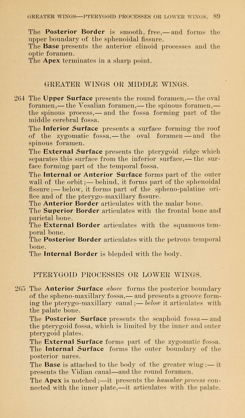 The Posterior Border is smooth, free,— and tonus the upper boundary of the sphenoidal fissure. The Base presents the anterior clinoid processes and the optie foramen. The Apex terminates in a sharp point. GREATER WINGS OR MIDDLE WINGS. 2(54 The Upper Surface presents the round foramen,— the oval foramen,— the Vesalian foramen,— the spinous foramen,— the spinous process,— and the fossa forming part of the middle cerebral fossa. The Inferior Surface presents a surface forming the roof of the zygomatic fossa,—the oval foramen — and the spinous foramen. The External Surface presents the pterygoid ridge which separates this surface from the inferior surface,— the sur- face forming part of the temporal fossa. The Internal or Anterior Surface forms part of the outer wall of the orbit;— behind, it forms part of the sphenoidal fissure ;— below, it forms part of the sphenopalatine ori- fice and of the pterygo-maxillary fissure. The Anterior Border articulates with the malar bone. The Superior Border articulates with the frontal bone and parietal bone. The External Border articulates with the squamous tem- poral bone. The Posterior Border articulates with the petrous temporal bone. The Internal Border is blended with the body. PTERYGOID PROCESSES OR LOWER WINGS. 265 The Anterior Surface above forms the posterior boundary of the spheno-maxillary fossa,— and presents a groove form- ing the ptery go-maxillary canal;— be low it articulates with the palate bone. The Posterior Surface presents the scaphoid fossa — and the pterygoid fossa, which is limited by the inner and outer pterygoid plates. The External Surface forms part of the zygomatic fossa. The Internal Surface forms the outer boundary of the posterior nares. The Base is attached to the body of the greater wing:— it presents the Vidian canal—and the round foramen. The Apex is notched;—it presents the hamularprocess con- nected with the inner plate,—it articulates with the palate.