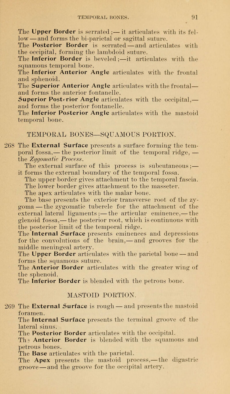 TEMPORAL BONES. !)1 The Upper Border is serrated;—it articulates with its fel- low— and forms the bi-parietal or sagittal suture. The Posterior Border is serrated—and articulates with the occipital, forming the lambdoid suture. The Inferior Border is beveled;—it articulates with the squamous temporal bone. The Inferior Anterior Angle articulates with the frontal and sphenoid. The Superior Anterior Angle articulates with the frontal — and forms the anterior fontanelle. Superior Posterior Angle articulates with the occipital,— and forms the posterior fontanelle. The Inferior Posterior Angle articulates with the mastoid temporal bone. TEMPORAL BONES—SQUAMOUS PORTION. 268 The External Surface presents a surface forming- the tem- poral fossa,— the posterior limit of the temporal ridge, — the Zt/f/onuitic Process. The external surface of this process is subcutaneous ;— it forms the external boundary of the temporal fossa. The upper border gives attachment to the temporal fascia. The lower border gives attachment to the masseter. The apex articulates with the malar bone. The base presents the exterior transverse root of the zy- goma — the zygomatic tubercle for the attachment of the external lateral ligaments;—the articular eminence,— the glenoid fossa,— the posterior root, which is continuous with the posterior limit of the temporal riclge. The Internal Surface presents eminences and depressions for the convolutions of the brain,— and grooves for the middle meningeal artery. The Upper Border articulates with the parietal bone — and forms the squamous suture. The Anterior Border articulates with the greater wing of the sphenoid. The Inferior Border is blended with the petrous boue. MASTOID PORTION. 269 The External Surface is rough — and presentsthe mastoid foramen. The Internal Surface presents the terminal groove of the lateral sinus. The Posterior Border articulates with the occipital. TI13 Anterior Border is blended with the squamous and petrous bones. The Base articulates with the parietal. The Apex presents the mastoid process.— the digastric groove — and the groove for the occipital artery.