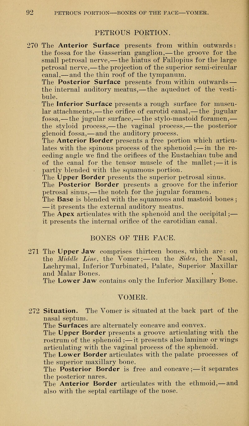 PETROUS PORTION. 270 The Anterior Surface presents from within outwards: the fossa for the Gasserian ganglion,—the groove for the small petrosal nerve,—the hiatus of Fallopius for the large petrosal nerve,—the projection of the superior semi-cireular canal,—and the thin roof of the tympanum. The Posterior Surface presents from within outwards — the internal auditory meatus,—the aqueduct of the vesti- bule. The Inferior Surface presents a rough surface for muscu- lar attachments,—the orifice of carotid canal,—the jugular fossa,—the jugular surface,—the stylo-mastoid foramen,— the styloid process,— the vaginal process,—the posterior glenoid fossa,—and the auditory process. The Anterior Border presents a free portion which articu- lates with the spinous process of the sphenoid ;—in the re- ceding angle we find the orifices of the Eustachian tube and of the canal for the tensor muscle of the mallet;—it is partly blended with the squamous portion. The Upper Border presents the superior petrosal sinus. The Posterior Border presents a groove for the inferior petrosal sinus,— the notch for the jugular foramen. The Base is blended with the squamous and mastoid bones ; — it presents the external auditory meatus. The Apex articulates with the sphenoid and the occipital;— it presents the internal orifice of the carotidian canal. BONES OF THE FACE. 271 The Upper Jaw comprises thirteen bones, which are: on the Middle Line, the Vomer;—on the Sides, the Nasal, Lachrymal, Inferior Turbinated, Palate, Superior Maxillar and Malar Bones. The Lower Jaw contains only the Inferior Maxillary Bone. VOMER. 272 Situation. The Vomer is situated at the back part of the nasal septum. The Surfaces are alternately concave and convex. The Upper Border presents a groove articulating with the rostrum of the sphenoid;—it presents also laminas or wings articulating with the vaginal process of the sphenoid. The Lower Border articulates with the palate processes of the superior maxillary bone. The Posterior Border is free and concave;—it separates the posterior nares. The Anterior Border articulates with the ethmoid,— and also with the septal cartilage of the nose.