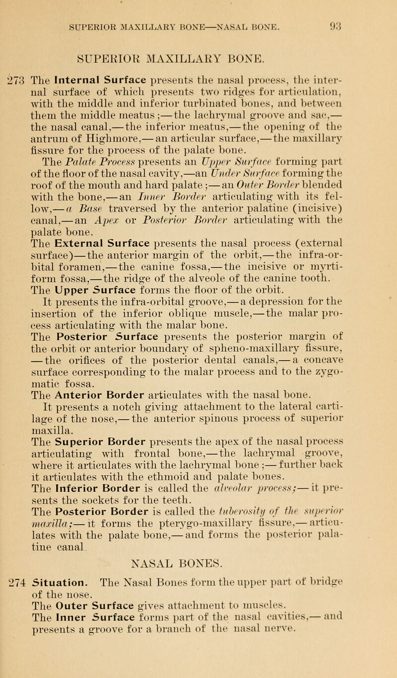 SUPERIOR MAXILLARY BONE. 273 The Internal Surface presents the nasal process, the inter- nal surface of which presents two ridges for articulation, with the middle and inferior turbinated bones, and between them the middle meatus;—the lachrymal groove and sac,— the nasal canal,— the inferior meatus,—the opening of the antrum of Highmore,— an articular surface,—the maxillary fissure for the process of the palate bone. The Palate Process presents an Upper Surface forming part of the floor of the nasal cavity,—an Under Surface forming the roof of the mouth and hard palate ;—an Outer Border blended with the bone,— an Inner Border articulating with its fel- low,— a Base traversed by the anterior palatine (incisive) canal,— an Apex or Posterior Border articulating with the palate bone. The External Surface presents the nasal process (external surface)—the anterior margin of the orbit,—the infra-or- bital foramen,—the canine fossa,— the incisive or myrti- form fossa,—the ridge of the alveole of the canine tooth. The Upper Surface forms the floor of the orbit. It presents the infra-orbital groove,—a depression for the insertion of the inferior oblique muscle,—the malar pro- cess articulating with the malar bone. The Posterior Surface presents the posterior margin of the orbit or anterior boundary of spheno-maxillary fissure, — the orifices of the posterior dental canals,— a concave surface corresponding to the malar process and to the zygo- matic fossa. The Anterior Border articulates with the nasal bone. It presents a notch giving attachment to the lateral carti- lage of the nose,— the anterior spinous process of superior maxilla. The Superior Border presents the apex of the nasal process articulating with frontal bone,— the lachrymal groove, where it articulates with the lachrymal bone ;—further back it articulates with the ethmoid and palate bones. The Inferior Border is called the alveolar process;—it pre- sents the sockets for the teeth. The Posterior Border is called the tuberosity of tin supi ri>>r maxilla;—it forms the pterygo-maxillary fissure.— articu- lates with the palate bone,— and forms the posterior pala- tine canal NASAL BONES. 274 Situation. The Nasal Bones form the upper part of bridge of the nose. The Outer Surface gives attachment to muscles. The Inner Surface forms part of the nasal cavities.— ami presents a groove for a branch of the nasal nerve.