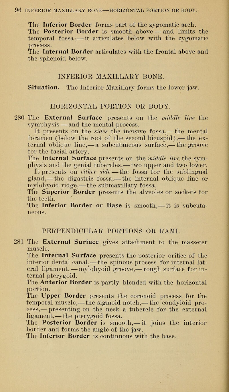 The Inferior Border forms part of the zygomatic arch. The Posterior Border is smooth above — and limits the temporal fossa;—it articulates below with the zygomatic process. The Internal Border articulates with the frontal above and the sphenoid below. INFERIOR MAXILLARY BONE. Situation. The Inferior Maxillary forms the lower jaw. HORIZONTAL PORTION OR BODY. 280 The External Surface presents on the middle line the symphysis — and the mental process. It presents on the sides the incisive fossa,— the mental foramen (below the root of the second bicuspid),— the ex- ternal oblique line,— a subcutaneous surface,— the groove for the facial artery. The Internal Surface presents on the middle line the sym- physis and the genial tubercles,— two upper and two lower. It presents on either side — the fossa for the sublingual gland,—the digastric fossa,— the internal oblique line or mylohyoid ridge,—the submaxillary fossa. The Superior Border presents the alveoles or sockets for the teeth. The Inferior Border or Base is smooth,— it is subcuta- neous. PERPENDICULAR PORTIONS OR RAMI. 281 The External Surface gives attachment to the masseter muscle. The Internal Surface presents the posterior orifice of the interior dental canal,—the spinous process for internal lat- eral ligament, — mylohyoid groove,— rough surface for in- ternal pterygoid. The Anterior Border is partly blended with the horizontal portion. The Upper Border presents the coronoid process for the temporal muscle,—the sigmoid notch,— the condyloid pro- cess,— presenting on the neck a tubercle for the external ligament,— the pterygoid fossa. The Posterior Border is smooth,— it joins the inferior border and forms the angle of the jaw. The Inferior Border is continuous with the base.