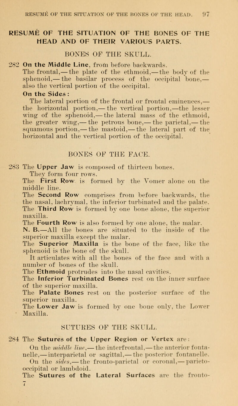 RESUME OF THE SITUATION OF THE BONES OF THE HEAD AND OF THEIR VARIOUS PARTS. BONES OP THE SKULL. 282 On the Middle Line, from before backwards. The frontal,— the plate of the ethmoid,—the body of the sphenoid,— the basilar process of the occipital bone,— also the vertical portion of the occipital. On the Sides: The lateral portion of the frontal or frontal eminences,— the horizontal portion,— the vertical portion,—the Lesser wing* of the sphenoid,— the lateral mass of the ethmoid. the greater wing,— the petrous bone,— the parietal,— the squamous portion,— the mastoid,— the lateral part of the horizontal and the vertical portion of the occipital. BONES OF THE FACE. 283 The Upper Jaw is composed of thirteen bones. They form four rows. The First Row is formed by the Vomer alone on the middle line. The Second Row comprises from before backwards, the the nasal, lachrymal, the inferior turbinated and the palate. The Third Row is formed by one bone alone, the superior maxilla. The Fourth Row is also formed by one alone, the malar. N. B.—All the bones are situated to the inside of the superior maxilla except the malar. The Superior Maxilla is the bone of the face, like the sphenoid is the bone of the skull. It articulates with all the bones of the face and with a number of bones of the skull. The Ethmoid protrudes into the nasal cavities. The Inferior Turbinated Bones rest on the inner surface of the superior maxilla. The Palate Bones rest on the posterior surface of the superior maxilla. The Lower Jaw is formed bv one bone only, the Lower • Maxilla. SUTURES OF THE SKULL. 284 The Sutures of the Upper Region or Vertex are: On the middle line,— the interfrontal,— the anterior fonta- nelle,— interparietal or sagittal.— the posterior fontanelle. On the sides,— the fronto-parietal or coronal.— parieto- occipital or lambdoid. The Sutures of the Lateral Surfaces are the fronto-