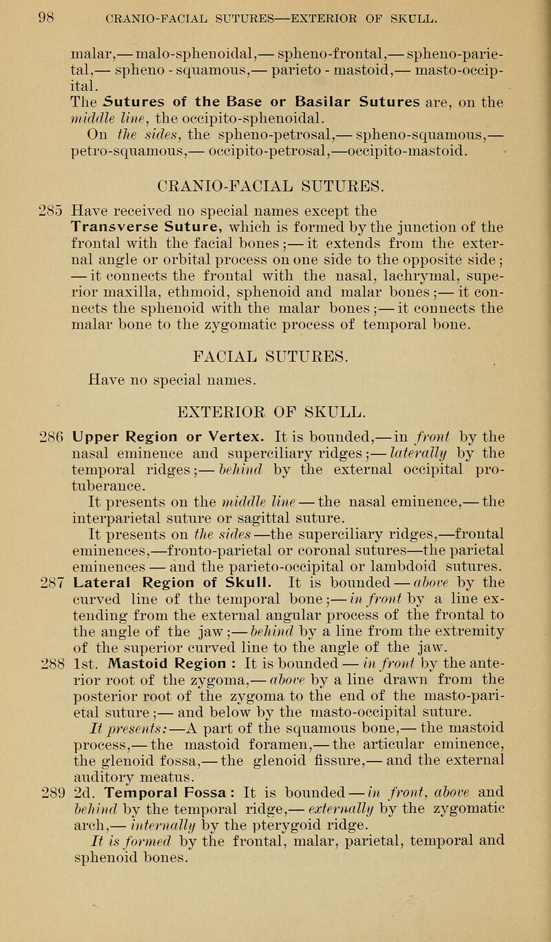 malar,— malo-sphenoidal,— splieno-frontal,— sphenoparie- tal,— spheno - squamous,— parieto - mastoid,— masto-occip- ital. The Sutures of the Base or Basilar Sutures are, on the middle line, the occipito-sphenoidal. On the sides, the spheno-petrosal,— sphenosquamous,— petro-squamous,— occipito-petrosal,—occipito-mastoid. CRANIO-FACIAL SUTURES. 285 Have received no special names except the Transverse Suture, which is formed by the junction of the frontal with the facial bones;— it extends from the exter- nal angle or orbital process on one side to the opposite side; — it connects the frontal with the nasal, lachrymal, supe- rior maxilla, ethmoid, sphenoid and malar bones;—it con- nects the sphenoid with the malar bones ;—it connects the malar bone to the zygomatic process of temporal bone. FACIAL SUTURES. Have no special names. EXTERIOR OF SKULL. 286 Upper Region or Vertex. It is bounded,—in front by the nasal eminence and superciliary ridges;— laterally by the temporal ridges;— behind by the external occipital pro- tuberance. It presents on the middle line — the nasal eminence,— the interparietal suture or sagittal suture. It presents on the sides—the superciliary ridges,—frontal eminences,—fronto-parietal or coronal sutures—the parietal eminences — and the parieto-occipital or lambdoid sutures. 287 Lateral Region of Skull. It is bounded — above by the curved line of the temporal bone;—in front by a line ex- tending from the external angular process of the frontal to the angle of the jaw;—behind by a line from the extremity of the superior curved line to the angle of the jaw. 288 1st. Mastoid Region : It is bounded — in front by the ante- rior root of the zygoma,— above by a line drawn from the posterior root of the zygoma to the end of the masto-pari- etal suture ;— and below by the masto-occipital suture. It presents:—A part of the squamous bone,— the mastoid process,— the mastoid foramen,— the articular eminence, the glenoid fossa,— the glenoid fissure,— and the external auditory meatus. 289 2d. Temporal Fossa: It is bounded — in front, above and behind by the temporal ridge,— externally by the zygomatic arch,— internally by the pterygoid ridge. It is formed by the frontal, malar, parietal, temporal and sphenoid bones.