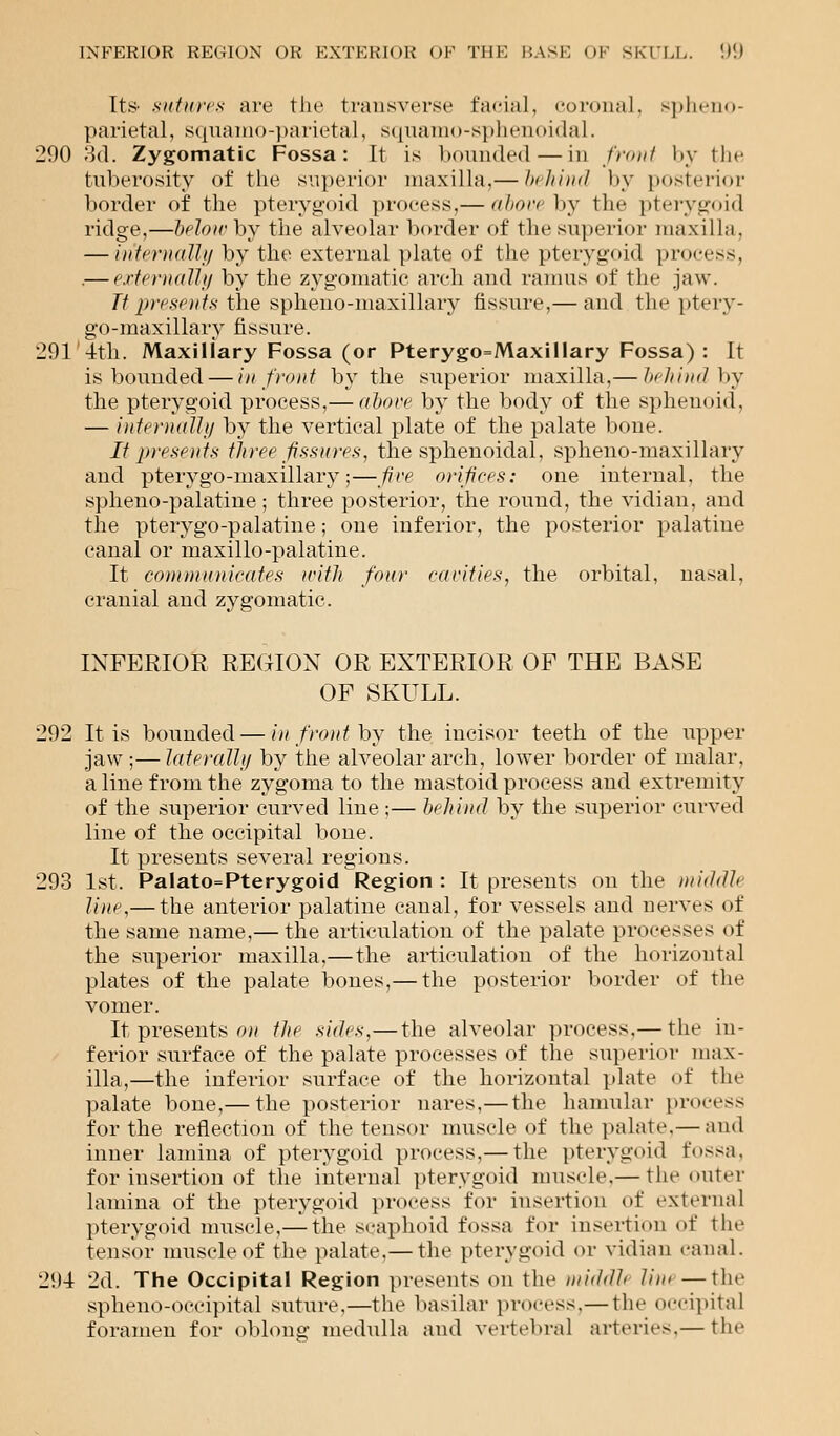 Its- sutures are the transverse facial, coronal, spheno- parietal, squaino-parietal, squamo-sphenoidal. 290 3d. Zygomatic Fossa: It is bounded — in front by the tuberosity of the superior maxilla.— behind by posterior border of the pterygoid process,— above by the pterygoid ridge,—belowhy the alveolar border of the superior maxilla, — internally by the external plate of the pterygoid process, — externally by the zygomatic arch and ramus of the jaw. Ttpresents the spheno-maxillary fissure,— and th»j ptery- go-maxillary fissure. 291'4th. Maxillary Fossa (or Pterygo=Maxillary Fossa): It is bounded — in front by the superior maxilla,— behind by the pterygoid process,— above by the body of the sphenoid, — internally by the vertical plate of the palate bone. It presents three fissures, the sphenoidal, spheno-maxillary and pterygo-maxillary;—five orifices: one internal, the spheno-palatine; three posterior, the round, the vidian, and the pterygo-palatine; one inferior, the posterior palatine canal or maxillo-palatine. It communicates with four rarities, the orbital, nasal, cranial and zygomatic. INFERIOR REGION OR EXTERIOR OF THE BASE OF SKULL. 292 It is bounded — in front by the incisor teeth of the upper jaw ;—laterally by the alveolar arch, lower border of malar, a line from the zygoma to the mastoid process and extremity of the superior curved line ;— behind by the superior curved line of the occipital bone. It presents several regions. 293 1st. Palato=Pterygoid Region : It presents on the middle line,— the anterior palatine canal, for vessels and nerves of the same name,— the articulation of the palate processes of the superior maxilla,— the articulation of the horizontal plates of the palate bones,— the posterior border of the vomer. Itpresents on the sides,— the alveolar process.— the in- ferior surface of the palate processes of the superior max- illa,—the inferior surface of the horizontal plate of the palate bone,— the posterior nares,— the hamular process for the reflection of the tensor muscle of the palate.— and inner lamina of pterygoid process,— the pterygoid fossa. for insertion of the internal pterygoid muscle,— the outer lamina of the pterygoid proeess for insertion of external pterygoid muscle,— the scaphoid fossa for insertion of the tensor muscle of the palate.— the pterygoid or vidian canal. 294 2d. The Occipital Region presents on the middlt Mm —the sphenooccipital suture,—the basilar process,— the occipital foramen for oblong medulla and vertebral arteries,— the