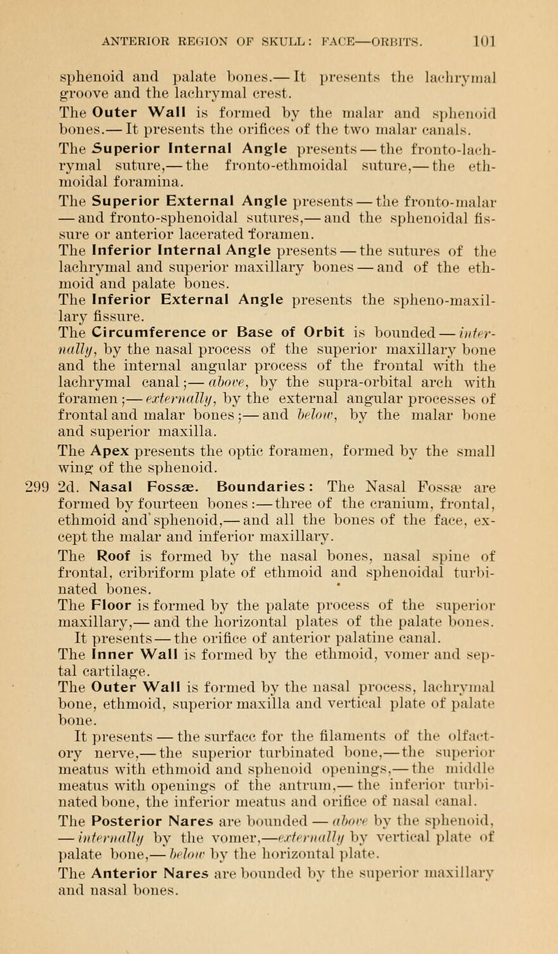 sphenoid and palate bones.— It presents the lachrymal groove and the lachrymal crest. The Outer Wall is formed by the malar and sphenoid bones.— It presents the orifices of the two malar canals. The Superior Internal Angle presents — the fronto-lach- rymal suture,— the fronto-ethmoidal suture,— the eth- moidal foramina. The Superior External Angle presents — the fronto-malar — and fronto-sphenoidal sutures,— and the sphenoidal fis- sure or anterior lacerated foramen. The Inferior Internal Angle presents — the .sutures of the lachrymal and superior maxillary bones — and of the eth- moid and palate bones. The Inferior External Angle presents the sphenomaxil- lary fissure. The Circumference or Base of Orbit is bounded — inter- nally, by the nasal process of the superior maxillary bone and the internal angular process of the frontal with the lachrymal canal;— above, by the supra-orbital arch with foramen;—externally, by the external angular processes of frontal and malar bones;—and below, by the malar bone and superior maxilla. The Apex presents the optic foramen, formed by the small wing- of the sphenoid. 299 2d. Nasal Fossae. Boundaries: The Nasal Fossa1 are formed by fourteen bones:—three of the cranium, frontal, ethmoid and'sphenoid,— and all the bones of the face, ex- cept the malar and inferior maxillary. The Roof is formed by the nasal bones, nasal spine of frontal, cribriform plate of ethmoid and sphenoidal turbi- nated bones. The Floor is formed by the palate process of the superior maxillary,— and the horizontal plates of the palate bones. It presents — the orifice of anterior palatine canal. The Inner Wall is formed by the ethmoid, vomer and sep- tal cartilage. The Outer Wall is formed by the nasal process, lachrymal bone, ethmoid, superior maxilla and vertical plate of palate bone. It presents — the surface for the filaments of the olfact- ory nerve,— the superior turbinated bone.—the superior meatus with ethmoid and sphenoid openings.— the middle meatus with openings of the antrum,— the inferior turbi- nated bone, the inferior meatus and orifice of nasal canal. The Posterior Nares are bounded — nhun by the sphenoid, — internally by the vomer,—externally by vertical plate of palate bone,— below by the horizontal plate. The Anterior Nares are bounded by the superior maxillary and nasal bones.