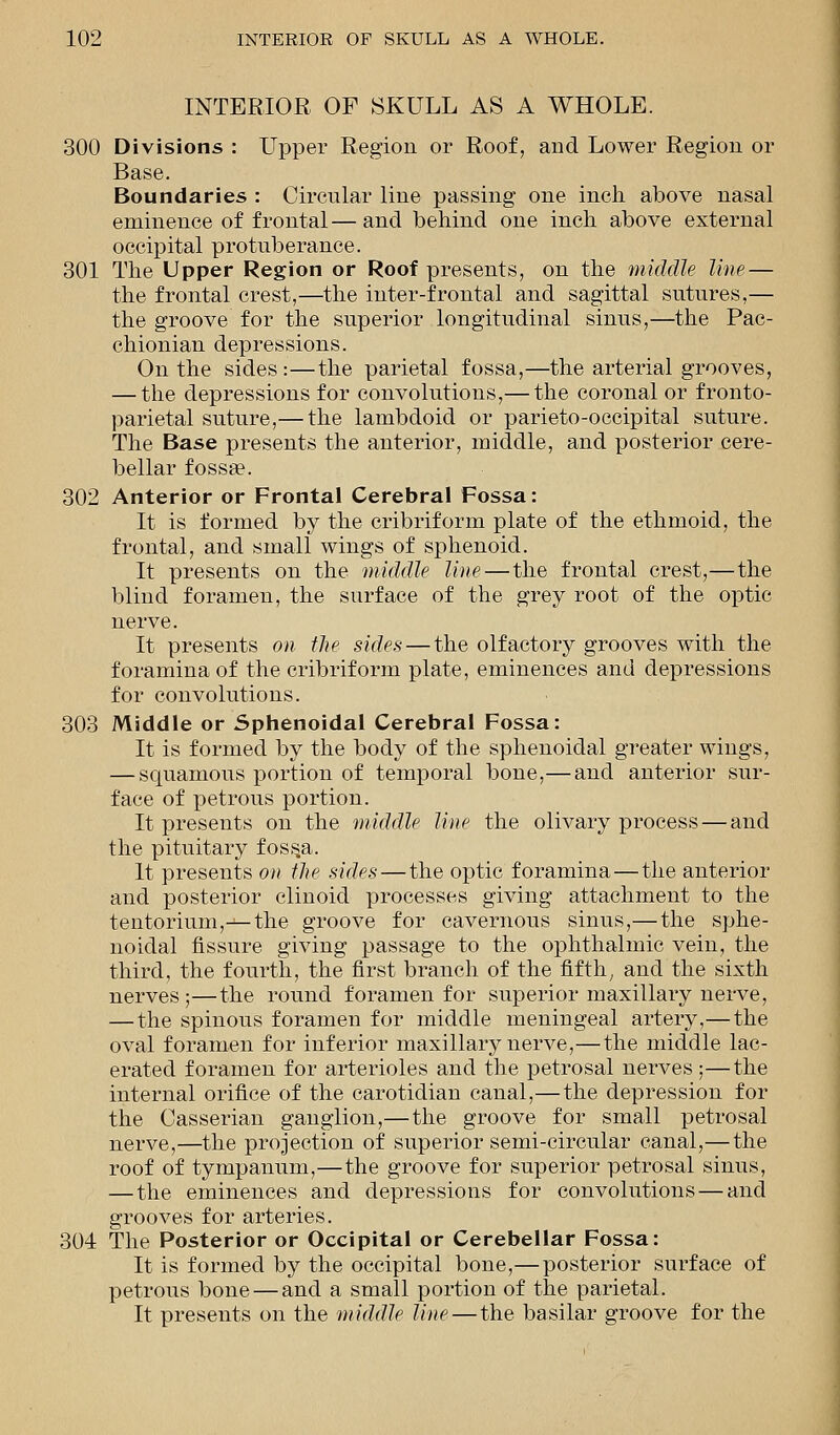 INTERIOR OF SKULL AS A WHOLE. 300 Divisions : Upper Region or Roof, and Lower Region or Base. Boundaries : Circular line passing one inch above nasal eminence of frontal—and behind one inch above external occipital protuberance. 301 The Upper Region or Roof presents, on the middle line— the frontal crest,—the inter-frontal and sagittal sutures,— the groove for the superior longitudinal sinus,—the Pac- chionian depressions. On the sides :—the parietal fossa,—the arterial grooves, — the depressions for convolutions,— the coronal or fronto- parietal suture,— the lambdoid or parietooccipital suture. The Base presents the anterior, middle, and posterior cere- bellar fossa?. 302 Anterior or Frontal Cerebral Fossa: It is formed by the cribriform plate of the ethmoid, the frontal, and small wings of sphenoid. It presents on the middle line — the frontal crest,—the blind foramen, the surface of the grey root of the optic nerve. It presents on the sides — the olfactory grooves with the foramina of the cribriform plate, eminences and depressions for convolutions. 303 Middle or Sphenoidal Cerebral Fossa: It is formed by the body of the sphenoidal greater wings, — squamous portion of temporal bone,— and anterior sur- face of petrous portion. It presents on the middle line the olivary process — and the pituitary foss.a. It presents on the sides — the optic foramina—the anterior and posterior clinoid processes giving attachment to the tentorium,—the groove for cavernous sinus,—the sphe- noidal fissure giving passage to the ophthalmic vein, the third, the fourth, the first branch of the fifth, and the sixth nerves;—the round foramen for superior maxillary nerve, — the spinous foramen for middle meningeal artery,—the oval foramen for inferior maxillary nerve,—the middle lac- erated foramen for arterioles and the petrosal nerves;—the internal orifice of the carotidian canal,—the depression for the Casserian ganglion,—the groove for small petrosal nerve,—the projection of superior semi-circular canal,— the roof of tympanum,—the groove for superior petrosal sinus, — the eminences and depressions for convolutions — and grooves for arteries. 304 The Posterior or Occipital or Cerebellar Fossa: It is formed by the occipital bone,—posterior surface of petrous bone — and a small portion of the parietal. It presents on the middle line—the basilar groove for the